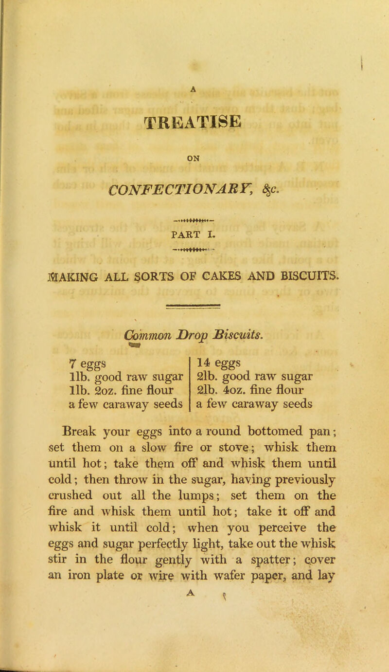 TREATISE ON CONFECTIONARY, <$c. PART I. .MAKING ALL SORTS OF CAKES AND BISCUITS. Common Drop Biscuits. 7 eggs lib, good raw sugar lib. 2oz. fine flour a few caraway seeds 14 eggs 2lb. good raw sugar 2lb. 4oz. fine flour a few caraway seeds Break your eggs into a round bottomed pan; set them on a slow fire or stove; whisk them until hot; take them off and whisk them until cold; then throw in the sugar, having previously crushed out all the lumps; set them on the fire and whisk them until hot; take it off* and whisk it until cold; when you perceive the eggs and sugar perfectly light, take out the whisk stir in the flour gently with a spatter; cover an iron plate or wire with wafer paper, and lay A ,