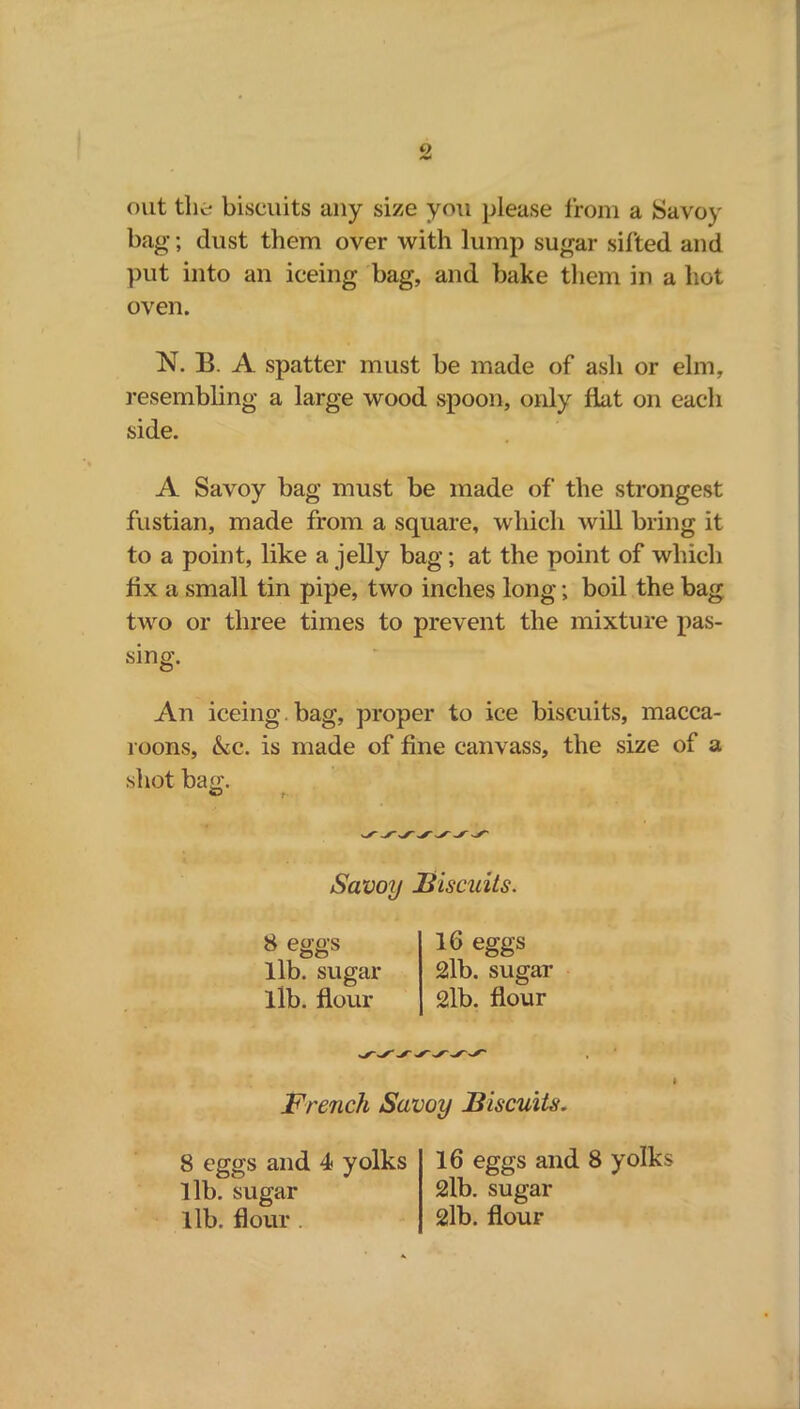 out the biscuits any size you please from a Savoy bag; dust them over with lump sugar sifted and put into an iceing bag, and bake them in a hot oven. N. B. A spatter must be made of ash or elm, resembling a large wood spoon, only flat on each side. A Savoy bag must be made of the strongest fustian, made from a square, which will bring it to a point, like a jelly bag; at the point of which fix a small tin pipe, two inches long; boil the bag two or three times to prevent the mixture pas- sing. An iceing. bag, proper to ice biscuits, macca- 100ns, &c. is made of fine canvass, the size of a shot bag. Savoy Biscuits. 16 eggs 2lb. sugar 2lb. flour French Savoy Biscuits. lib. sugar lib. flour 8 eggs and 4 yolks lib. sugar lib. flour 16 eggs and 8 yolks 2lb. sugar 2lb. flour