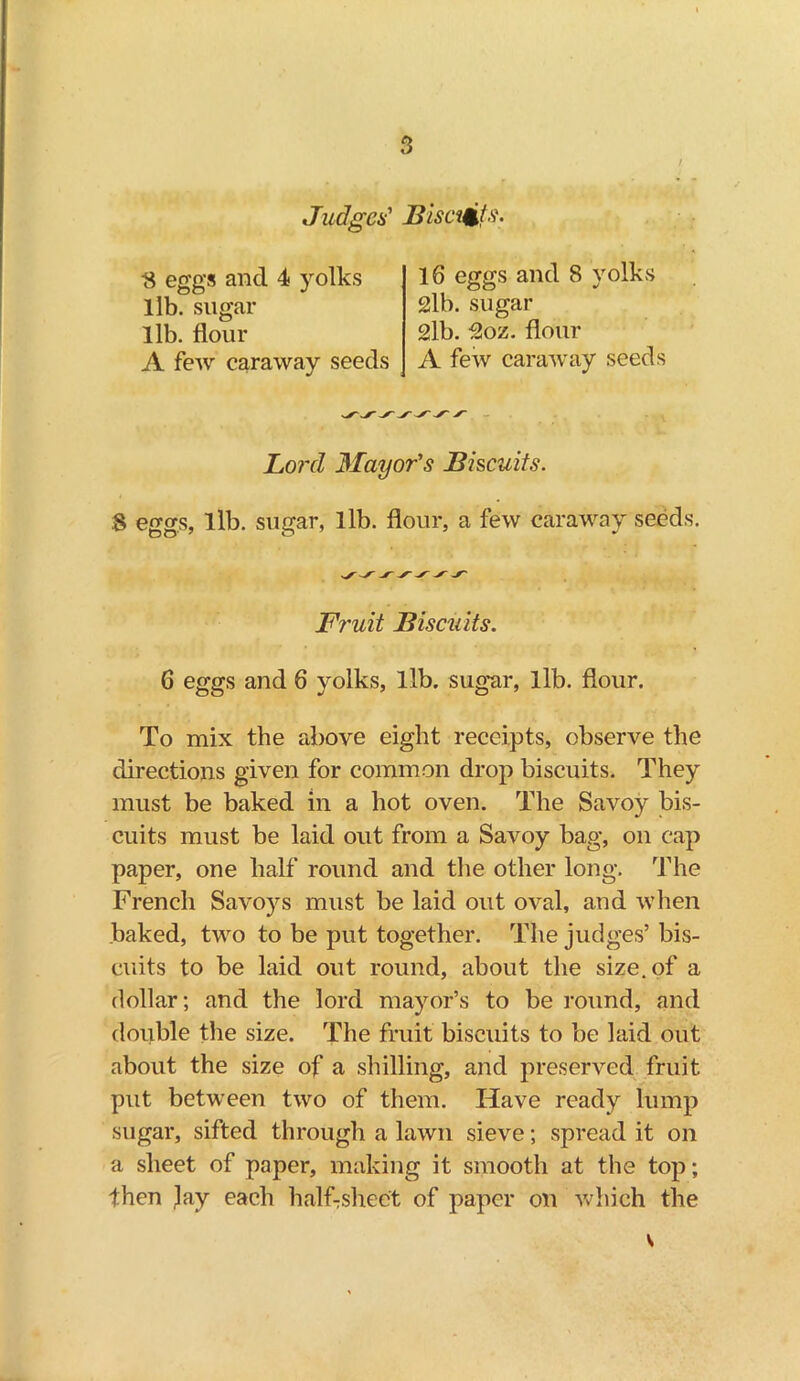 Judges' Bisects. ■8 eggs and 4 yolks lib. sugar lib. flour A few caraway seeds 16 eggs and 8 yolks 2lb. sugar 2lb. 2oz. flour A few caraway seeds Lord Mayor's Biscuits. .8 eggs, lib. sugar, lib. flour, a few caraway seeds. Fruit Biscuits. 6 eggs and 6 yolks, lib. sugar, lib. flour. To mix the above eight receipts, observe the directions given for common drop biscuits. They must be baked in a hot oven. The Savoy bis- cuits must be laid out from a Savoy bag, on cap paper, one half round and the other long. The French Savoys must be laid out oval, and when baked, two to be put together. The judges’ bis- cuits to be laid out round, about the size, of a dollar; and the lord mayor’s to be round, and double the size. The fruit biscuits to be laid out about the size of a shilling, and preserved fruit put between two of them. Have ready lump sugar, sifted through a lawn sieve; spread it on a sheet of paper, making it smooth at the top; then jay each half-sheet of paper on which the s