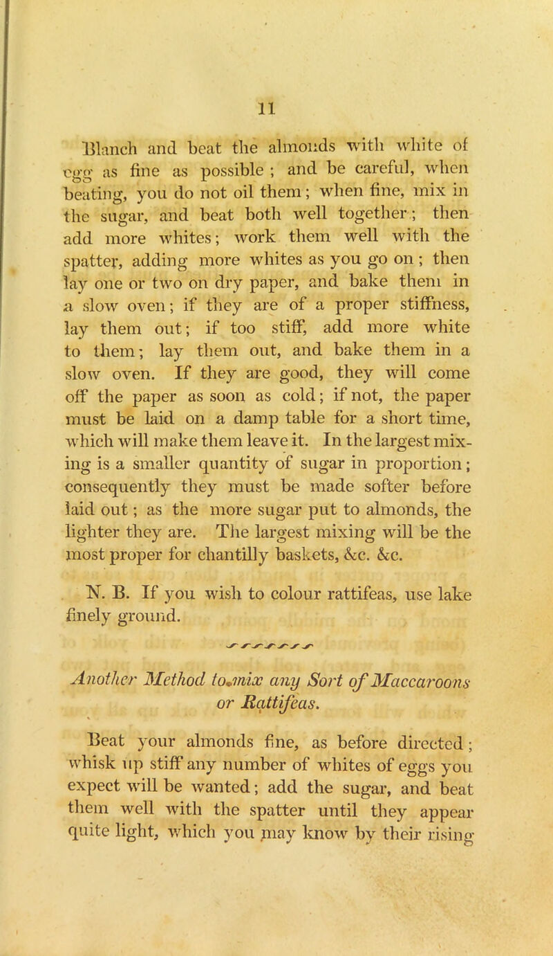 Blanch and beat the almonds with white of egg as fine as possible ; and be careful, when beating, you do not oil them; when fine, mix in the sugar, and beat both well together; then add more whites; work them well with the spatter, adding more whites as you go on ; then lay one or two on dry paper, and bake them in a slow oven; if they are of a proper stiffness, lay them out; if too stiff, add more white to them; lay them out, and bake them in a slow oven. If they are good, they will come off the paper as soon as cold; if not, the paper must be laid on a damp table for a short time, which will make them leave it. In the largest mix- ing is a smaller quantity of sugar in proportion; consequently they must be made softer before laid out; as the more sugar put to almonds, the lighter they are. The largest mixing will be the most proper for chantilly baskets, &c. &c. N. B. If you wish to colour rattifeas, use lake finely ground. Another Method tojnioc any Sort of Maccaroons or Rattifeas. Beat your almonds fine, as before directed ; whisk up stiff any number of whites of eggs you expect will be wanted; add the sugar, and beat them well with the spatter until they appear quite light, which you may know by their rising