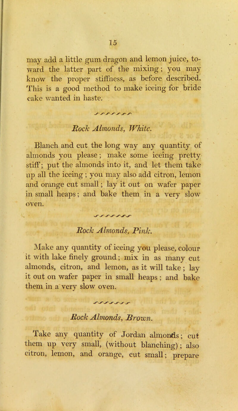 may add a little gum dragon and lemon juice, to- ward the latter part of the mixing; you may know the proper stiffness, as before described. This is a good method to make iceing for bride cake wanted in haste. Rock Almonds, White. Blanch and cut the long way any quantity of almonds you please; make some iceing pretty stiff; put the almonds into it, and let them take up all the iceing; you may also add citron, lemon and orange cut small; lay it out on wafer paper in small heaps; and bake them in a very slow oven. Rock Almonds, Pink. Make any quantity of iceing you please, colour it with lake finely ground; mix in as many cut almonds, citron, and lemon, as it will take; lay it out on wafer paper in small heaps; and bake them in a very slow oven. Rock Almonds, Brown. Take any quantity of Jordan almonds; cut them up very small, (without blanching); also citron, lemon, and orange, cut small; prepare