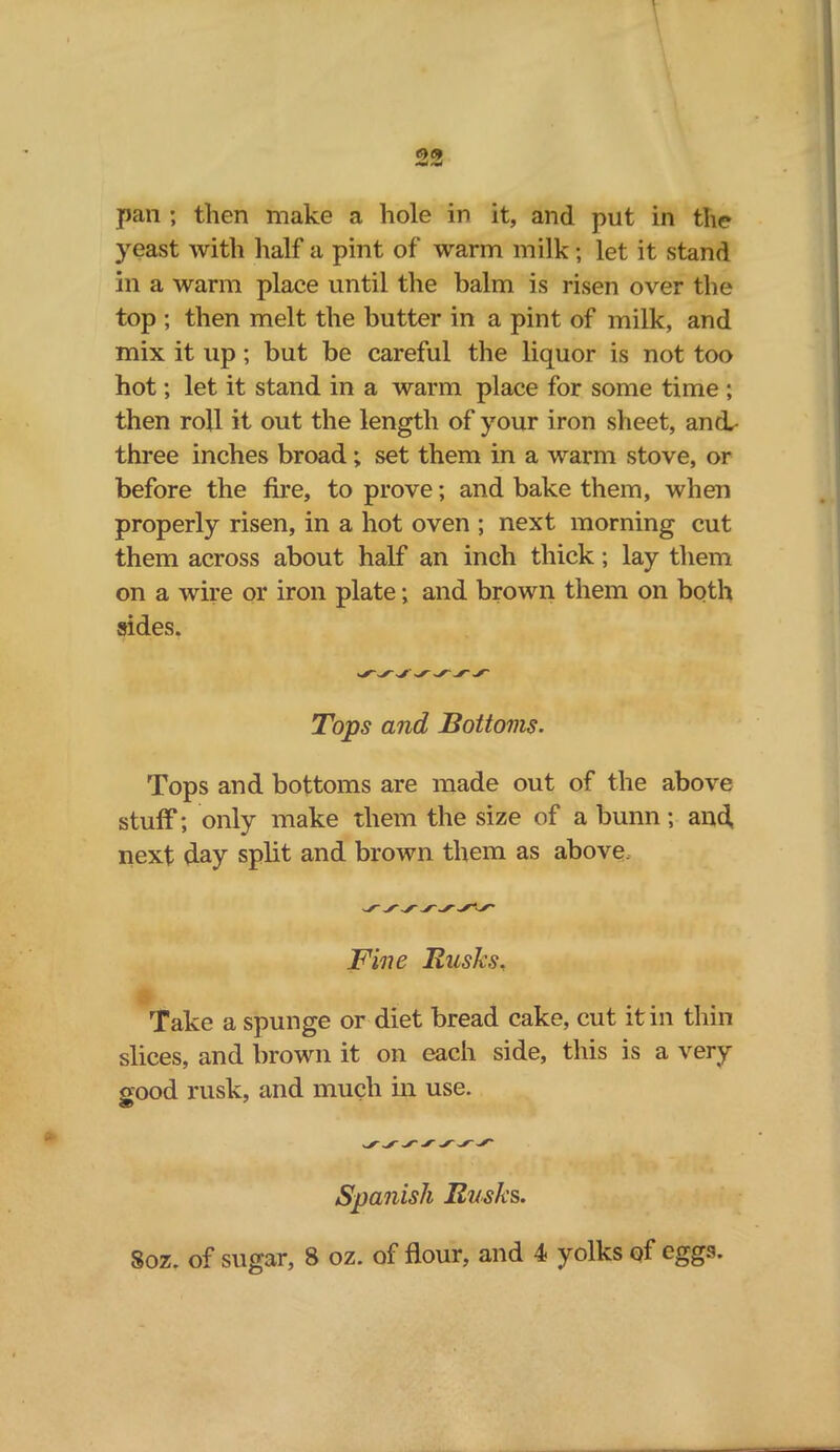 pan ; then make a hole in it, and put in the yeast with half a pint of warm milk; let it stand in a warm place until the balm is risen over the top ; then melt the butter in a pint of milk, and mix it up ; but be careful the liquor is not too hot; let it stand in a warm place for some time ; then roll it out the length of your iron sheet, and.- three inches broad ; set them in a warm stove, or before the fire, to prove; and bake them, when properly risen, in a hot oven ; next morning cut them across about half an inch thick; lay them on a wire or iron plate; and brown them on both sides. Tops and Bottoms. Tops and bottoms are made out of the above stuff; only make them the size of a bunn; and next day split and brown them as above. Fine Rusks, Take a spunge or diet bread cake, cut it in thin slices, and brown it on each side, this is a very good rusk, and much in use. Spanish Rusks.