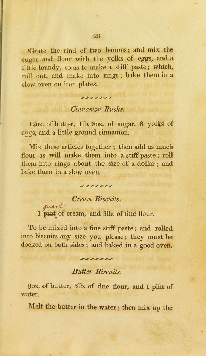 ‘Grate the rind of two lemons; and mix the sugar and flour with the yolks of eggs, and a little brandy, so as to make a stiff paste; which, roll out, and make into rings; bake them in a slow oven on iron plates. Cinnamon Rusks. 12oz. of butter, lib. 8oz. of sugar, 8 yolks of eggs, and a little ground cinnamon. Mix these articles together ; then add as much flour as will make them into a stiff paste; roll them into rings about the size of a dollar; and bake them in a slow oven. Cream Biscuits. 1 pint of cream, and 3lb. of fine flour. To be mixed into a fine stiff paste; and rolled into biscuits any size you please; they must be docked on both sides; and baked in a good oven. Butter Biscuits. 9oz. of butter, 3lb. of fine flour, and 1 pint of water. Melt the butter in the water; then mix up the