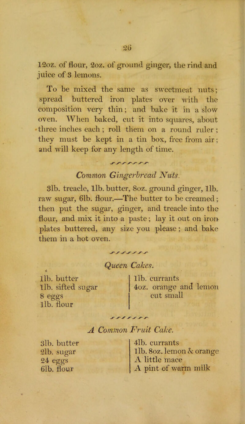 12oz. of flour, 2oz. of ground ginger, the rind and juice of 3 lemons. To be mixed the same as sweetmeat nuts; spread buttered iron plates over with the composition very thin; and bake it in a slow oven. When baked, cut it into squares, about • three inches each ; roll them on a round ruler; they must be kept in a tin box, free from air; and will keep for any length of time. Common Gingerbread Nuts. 3lb. treacle, lib. butter, 8oz. ground ginger, lib. raw sugar, 61b. flour.—The butter to be creamed; then put the sugar, ginger, and treacle into the flour, and mix it into a paste; lay it out on iron plates buttered, any size you please; and bake them in a hot oven. Queen lib. butter lib. sifted sugar 8 eggs lib. flour Cakes. lib. currants 4oz. orange and lemon cut small A Common Fruit Cake. 3lb. butter 2lb. sugar 24 eggs 61b. flour 4lb. currants 1 lb. 8oz. lemon k orange A little mace A pint of warm milk