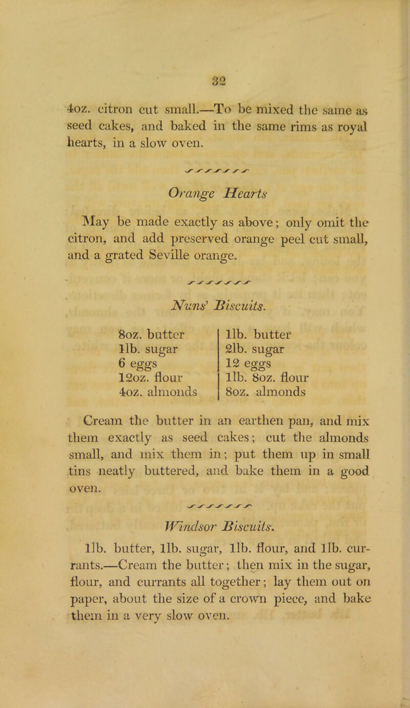 4oz. citron cut small.—To be mixed the same as seed cakes, and baked in the same rims as royal hearts, in a slow oven. Orange Hearts May be made exactly as above; only omit the citron, and add preserved orange peel cut small, and a grated Seville orange. Nuns’ Biscuits. 8oz. butter lib. sugar 6 eggs 12oz. flour 4oz. almonds Cream the butter in them exactly as seed small, and mix them ii tins neatly buttered, ai oven. lib. butter 2lb. sugar 12 eggs lib. 8oz. flour 8oz. almonds an earthen pan, and mix 2akes; cut the almonds i; put them up in small d bake them in a good Windsor Biscuits. lib. butter, lib. sugar, lib. flour, and lib. cur- rants.—Cream the butter; then mix in the sugar, flour, and currants all together; lay them out on paper, about the size of a crown piece, and bake them in a very slow oven.