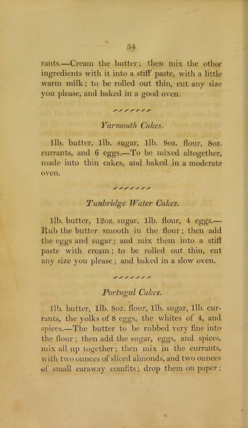 rants.—Cream the butter; then mix the other ingredients with it into a stiff* paste, with a little warm milk; to be rolled out thin, cut any size you please, and baked in a good oven. Yarmouth Cakes. lib. butter, lib. sugar, lib. 8oz. flour, 8oz. currants, and 6 eggs.—To be mixed altogether, made into thin cakes, and baked in a moderate oven. Tunbridge Water Cakes. lib. butter, 12oz. sugar, lib. flour, 4 eggs.— Hub the butter smooth in the flour; then add the eggs and sugar; and mix them into a stiff paste with cream; to be rolled out thin, cut any size you please ; and baked in a slow oven. Portugal Cakes. lib. butter, lib. 8oz. flour, lib. sugar, lib. cur- rants, the yolks of 8 eggs, the whites of 4, and spices.—The butter to be rubbed very fine into the flour; then add the sugar, eggs, and spices, mix all up together; then mix in the currants, with two ounces of sliced almonds, and two ounces of small caraway comfits; drop them on paper;