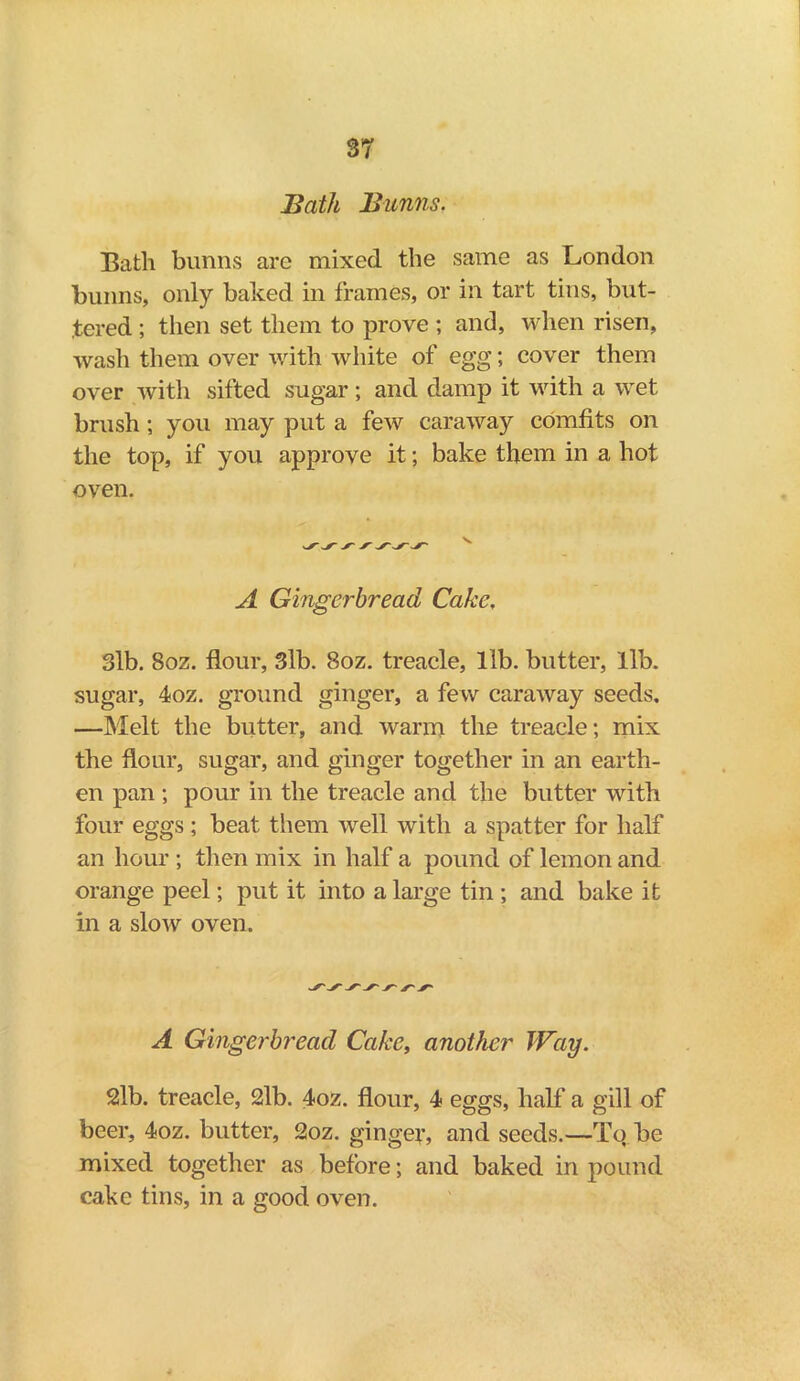 3T Bath Bunns. Batli bunns are mixed the same as London bunns, only baked in frames, or in tart tins, but- tered ; then set them to prove ; and, when risen, wash them over with white of egg; cover them over with sifted sugar; and damp it with a wet brush ; you may put a few caraway comfits on the top, if you approve it; bake them in a hot oven. A Gingerbread Cake, 3lb. 8oz. flour, 3lb. 8oz. treacle, lib. butter, lib. sugar, 4oz. ground ginger, a few caraway seeds, —Melt the butter, and warm the treacle; mix the flour, sugar, and ginger together in an earth- en pan ; pour in the treacle and the butter with four eggs; beat them well with a spatter for half an hour ; then mix in half a pound of lemon and orange peel; put it into a large tin ; and bake it in a slow oven. A Gingerbread Cake, another Way. 2lb. treacle, 2lb. 4oz. flour, 4 eggs, half a gill of beer, 4oz. butter, 2oz. ginger, and seeds.—Tq.be mixed together as before; and baked in pound cake tins, in a good oven.