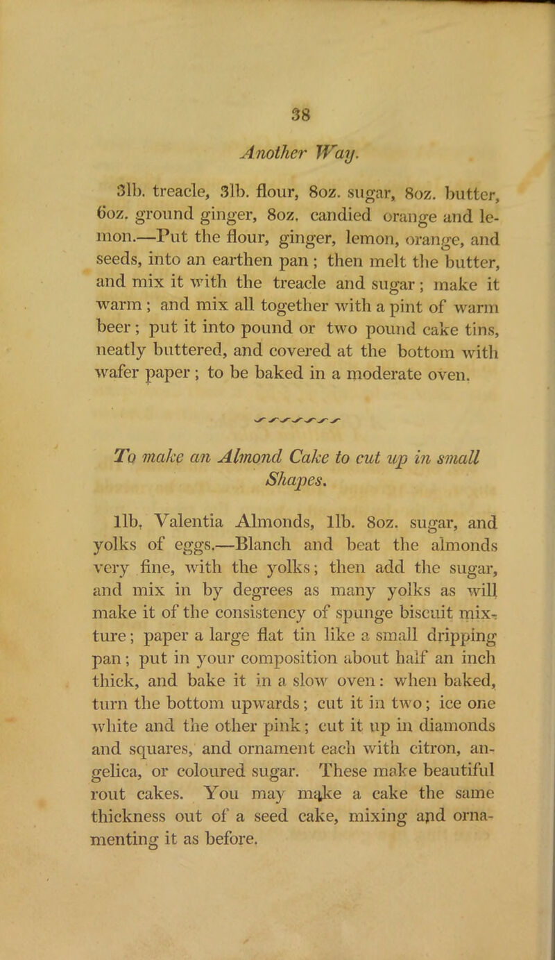 Another Way. 3lb. treacle, 3lb. flour, 8oz. sugar, 8oz. butter, tioz. ground ginger, 8oz. candied orange and le- mon.—Put the flour, ginger, lemon, orange, and seeds, into an earthen pan; then melt the butter, and mix it with the treacle and sugar; make it warm ; and mix all together with a pint of warm beer ; put it into pound or two pound cake tins, neatly buttered, and covered at the bottom with wafer paper ; to be baked in a moderate oven. 2b make an Almond Cake to cut up in small Shapes. llbt Valentia Almonds, lib. 8oz. sugar, and yolks of eggs.—Blanch and beat the almonds very fine, with the yolks; then add the sugar, and mix in by degrees as many yolks as will make it of the consistency of spunge biscuit mix- ture ; paper a large flat tin like a small dripping pan; put in your composition about half an inch thick, and bake it in a slow oven: when baked, turn the bottom upwards; cut it in two; ice one white and the other pink; cut it up in diamonds and squares, and ornament each with citron, an- gelica, or coloured sugar. These make beautiful rout cakes. You may mitke a cake the same thickness out of a seed cake, mixing apd orna- menting it as before.