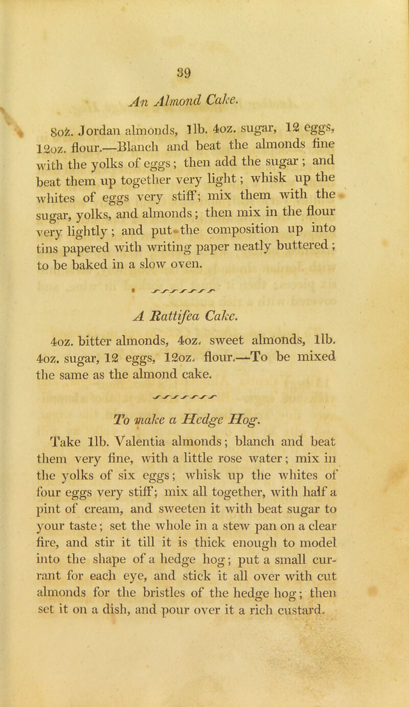 An Almond Cake. Sofc. Jordan almonds, lib. 4oz. sugar, 12 eggs, 12oz. flour.—Blanch and beat the almonds fine with the yolks of eggs; then add the sugar ; and beat them up together very light; whisk up the whites of eggs very stiff; mix them with the sugar, yolks, and almonds; then mix in the flour very lightly; and put the composition up into tins papered with writing paper neatly buttered ; to be baked in a slow oven. A Rattifea Cake. 4oz. bitter almonds, 4oz. sweet almonds, lib. 4oz. sugar, 12 eggs, 12oz. flour.—To be mixed the same as the almond cake. V To make a Hedge Hog. Take lib. Valentia almonds; blanch and beat them very fine, with a little rose water; mix in the yolks of six eggs; whisk up the whites of four eggs very stiff; mix all together, with half a pint of cream, and sweeten it with beat sugar to your taste; set the whole in a stew pan on a clear fire, and stir it till it is thick enough to model into the shape of a hedge hog; put a small cur- rant for each eye, and stick it all over with cut almonds for the bristles of the hedg-e hog;; then o o 7 set it on a dish, and pour over it a rich custard.