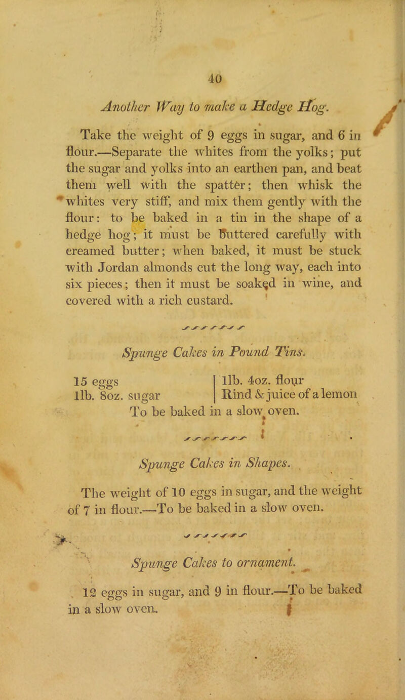 Another Way to make a Hedge Hog. i * Take the weight of 9 eggs in sugar, and 6 in flour.—Separate the whites from the yolks; put the sugar and yolks into an earthen pan, and beat them well with the spattOr; then whisk the * whites very stiff, and mix them gently with the flour: to be baked in a tin in the shape of a hedge hog; it must be fluttered carefully with creamed butter; when baked, it must be stuck with Jordan almonds cut the long way, each into six pieces; then it must be soaked in wine, and covered with a rich custard. Spunge Cakes in Pound Tins< 15 eggs lib. 8oz. sugar lib. 4oz. floyr Rind h juice of a lemon To be baked in a skrvv oven. \ Spunge Cakes in Shapes. The weight of 10 eggs in sugar, and the weight of 7 in flour,—To be baked in a slow oven. ‘'v • Spunge Cakes to ornament. 12 eggs in sugar, and 9 in flour.—To be baked oO O' • in a slow oven. j