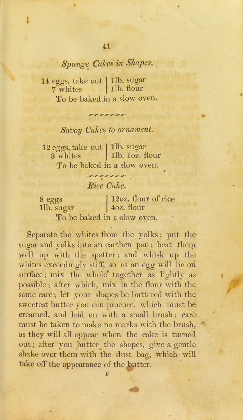 41 Spunge Cakes in Shapes. 14 eggs, take out lib. sugar 7 whites lib. flour To be baked in a slow oven. % Savoy Cakes, to ornament. 12 eggs, take out lib. sugar 3 whites lib. loz. flour To be baked in a slow oven. Bice Cake. 8 eggs 12oz. flour of rice lib. sugar 4oz. flour To be baked in a slow oven. Separate the whites from the yolks; put the sugar and yolks into an earthen pan ; beat them well up with the spatter; and whisk up the whites exceedingly stiff, so as an egg will lie oii surface; mix the whole* together as lightly as possible; after which, mix in the flour with the same care; let your shapes be buttered with the sweetest butter you can procure, which must be creamed, and laid on with a small brush ; care must be taken to make no marks with the brush, : as they will all appear when the Cake is turned out; after you butter the shapes, give a gentle shake over them with the dust bag, which will take off the appearance of the butter. F