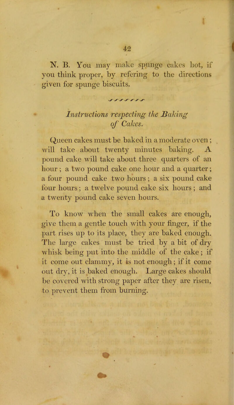 you think proper, by refering to the directions given for spunge biscuits. Instructions respecting the Baking of Cakes. Queen cakes must be baked in a moderate oven; will take about twenty minutes baking. A pound cake will take about three quarters of an hour; a two pound cake one hour and a quarter; a four pound cake two hours ; a six pound cake lour hours; a twelve pound cake six hours ; and a twenty pound cake seven hours. To know when the small cakes are enough, give them a gentle touch with your finger, if the part rises up to its place, they are baked enough. The large cakes must be tried by a bit of dry whisk being put into the middle of the cake ; if it come out clammy, it is not enough; if it come out dry, it is baked enough. Large cakes should be covered with strong paper after they are risen, to prevent them from burning.