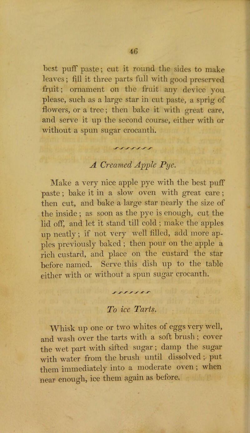 •*6 best puff paste; cut it round the sides to make leaves; fill it three parts full with good preserved fruit; ornament on the fruit any device you please, such as a large star in cut paste, a sprig of flowers, or a tree; then bake it with great care, and serve it up the second course, either with or without a spun sugar crocanth. A Creamed Apple Pye. Make a very nice apple pye with the best puff paste ; bake it in a slow oven with great care ; then cut, and bake a large star nearly the size of the inside ; as soon as the pye is enough, cut the lid off, and let it stand till cold ; make the apples up neatly; if not very well filled, add more ap- ples previously baked ; then pour on the apple a rich custard, and place on the custard the star before named. Serve this dish up to the table either with or without a spun sugar crocanth. To ice Tarts. Whisk up one or two whites of eggs very well, and wash over the tarts with a soft brush ; cover the wet part with sifted sugar ; damp the sugar with water from the brush until dissolved ;, put them immediately into a moderate oven ; when near enough, ice them again as before.