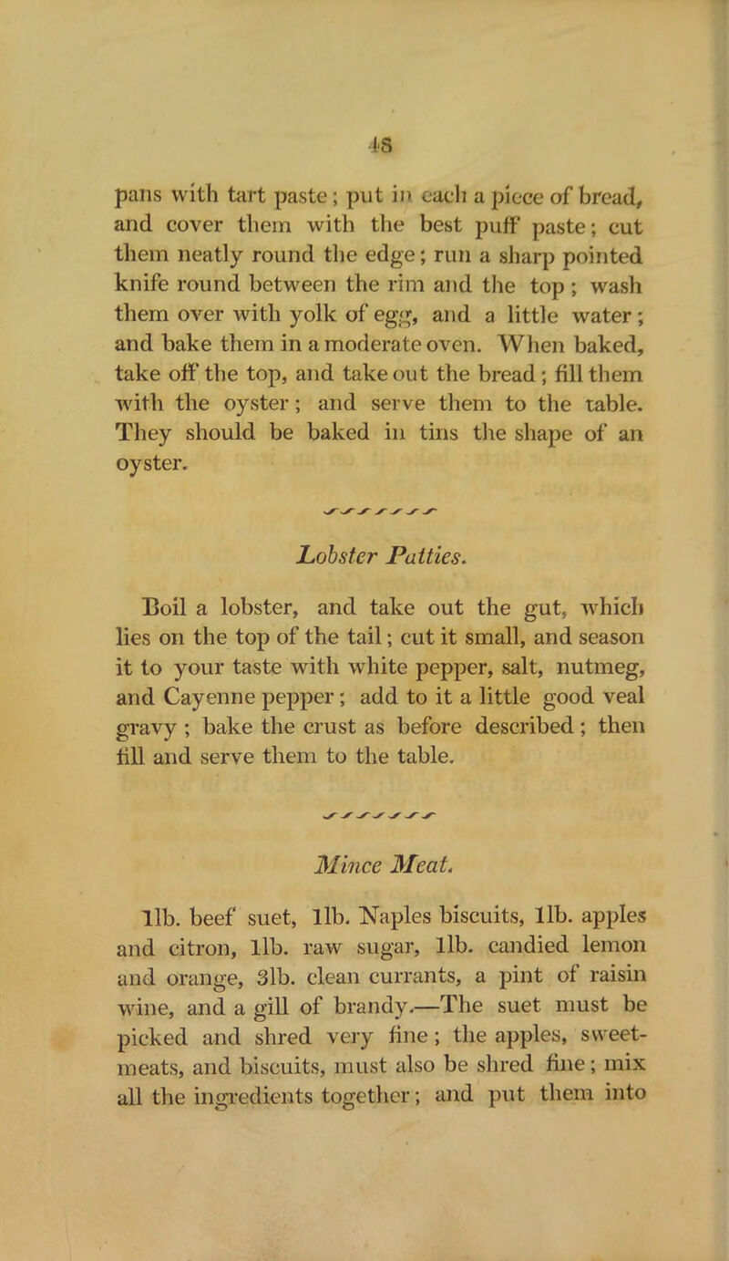 pans with tart paste; put in each a piece of bread, and cover them with the best puff paste; cut them neatly round the edge; run a sharp pointed knife round between the rim and the top ; wash them over with yolk of egg, and a little water ; and bake them in a moderate oven. When baked, take off the top, and takeout the bread; fill them with the oyster; and serve them to the table. They should be baked in tins the shape of an oyster. Lobster Patties. Boil a lobster, and take out the gut, which lies on the top of the tail; cut it small, and season it to your taste with white pepper, salt, nutmeg, and Cayenne pepper; add to it a little good veal gravy ; bake the crust as before described; then till and serve them to the table. Mince Meat, lib. beef suet, lib. Naples biscuits, lib. apples and citron, lib. raw sugar, lib. candied lemon and orange, 3lb. clean currants, a pint of raisin wine, and a gill of brandy.—The suet must be picked and shred very fine ; the apples, sweet- meats, and biscuits, must also be shred fine; mix all the ingredients together; and put them into