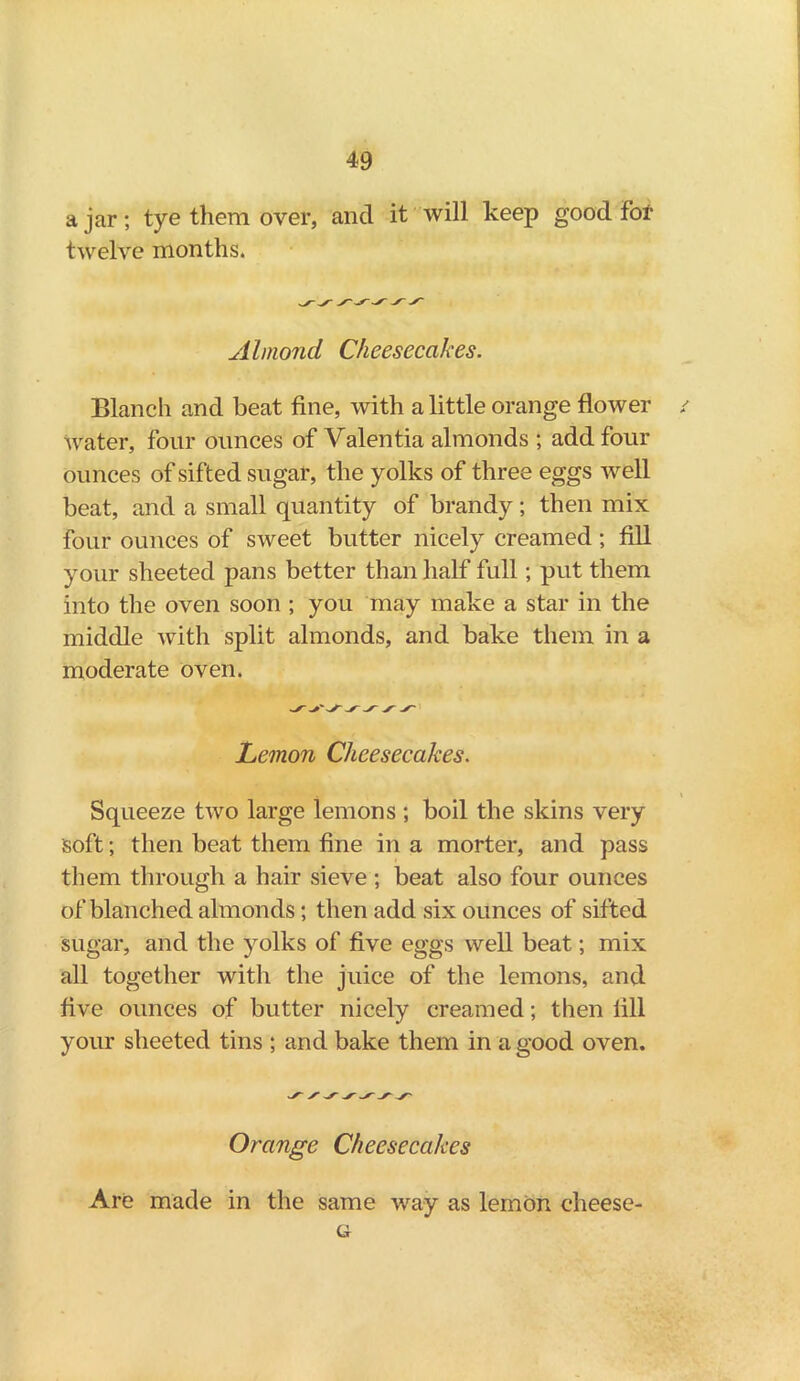 a jar; tye them over, and it will keep good fof twelve months. Almond Cheesecakes. Blanch and beat fine, with a little orange flower water, four ounces of Valentia almonds ; add four ounces of sifted sugar, the yolks of three eggs well beat, and a small quantity of brandy; then mix four ounces of sweet butter nicely creamed ; fill your sheeted pans better than half full; put them into the oven soon ; you may make a star in the middle with split almonds, and bake them in a moderate oven. > ^ y y Lemon Cheesecakes. Squeeze two large lemons ; boil the skins very soft; then beat them fine in a morter, and pass them through a hair sieve ; beat also four ounces of blanched almonds; then add six ounces of sifted sugar, and the yolks of five eggs well beat; mix all together with the juice of the lemons, and five ounces of butter nicely creamed; then fill your sheeted tins ; and bake them in a good oven. Orange Cheesecakes Are made in the same way as lemon cheese- G