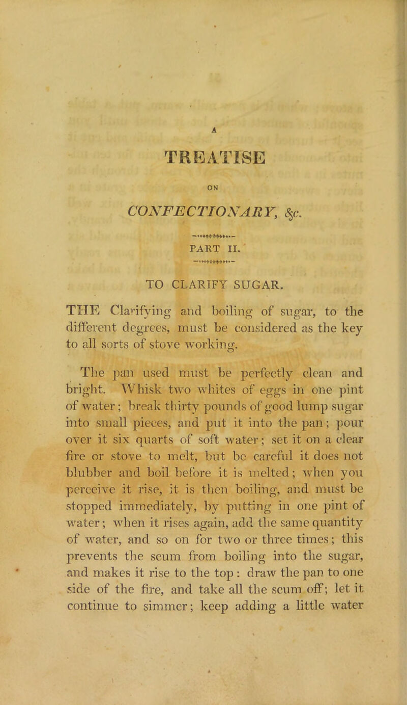 A TREATISE ON CONFECTIONARY, <$c. PART II. TO CLARTFY SUGAR. THE Clarifying and boiling of sugar, to the different degrees, must be considered as the key to all sorts of stove working. The pan used must be perfectly clean and bright. Whisk two whites of eggs in one pint of water; break thirty pounds of good lump sugar into small pieces, and put it into the pan ; pour over it six quarts of soft water; set it on a clear fire or stove to melt, but be careful it does not blubber and boil before it is melted; when you perceive it rise, it is then boiling, and must be stopped immediately, by putting in one pint of water; when it rises again, add the same quantity of water, and so on for two or three times; this prevents the scum from boiling into the sugar, and makes it rise to the top : draw the pan to one side of the fire, and take all the scum off; let it continue to simmer; keep adding a little water