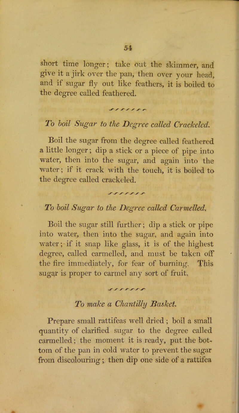 short time longer; take out the skimmer, and give it a jirk over the pan, then over your head, and if sugar fly out like feathers, it is boiled to the degree called feathered. To boil Sugar to the Degree called Crackeled. Boil the sugar from the degree called feathered a little longer; dip a stick or a piece of pipe into water, then into the sugar, and again into the water; if it crack with the touch, it is boiled to the degree called crackeled. To boil Sugar to the Degree called Carmelled. Boil the sugar still further; dip a stick or pipe into water, then into the sugar, and again into water; if it snap like glass, it is of the highest degree, called carmelled, and must be taken off the fire immediately, for fear of burning. This sugar is proper to carmel any sort of fruit. To make a Chantilly Basket. Prepare small rattifeas well dried ; boil a small quantity of clarified sugar to the degree called carmelled; the moment it is ready, put the bot- tom of the pan in cold water to prevent the sugar from discolouring; then dip one side of a rattifea