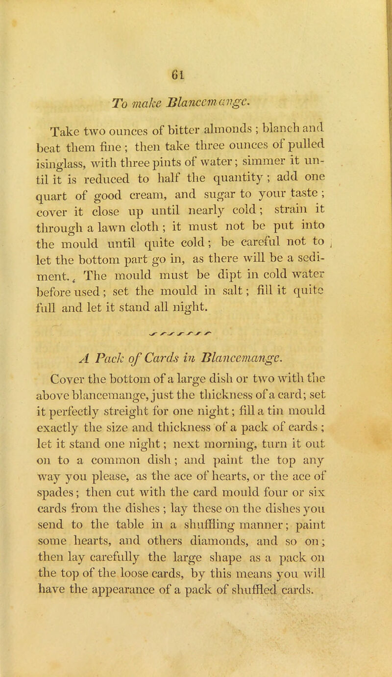 (Ji To make Blanccmavgc. Take two ounces of bitter almonds ; blanch and beat them fine ; then take three ounces oi pulled isinglass, with three pints of water; simmer it un- til it is reduced to half the quantity ; add one quart of good cream, and sugar to your taste ; cover it close up until nearly cold; strain it through a lawn cloth ; it must not be put into the mould until quite cold; be careful not to , let the bottom part go in, as there will be a sedi- ment. , The mould must be dipt in cold water before used; set the mould in salt; fill it quite full and let it stand all night. A Pack of Cards in Blanccmangc. Cover the bottom of a large dish or two with the above blancemange, just the thickness of a card; set it perfectly streight for one night; fill a tin mould exactly the size and thickness of a pack of cards ; let it stand one night; next morning, turn it out on to a common dish ; and paint the top any way you please, as the ace of hearts, or the ace of spades; then cut with the card mould four or six cards from the dishes ; lay these on the dishes you send to the table in a shuffling manner; paint some hearts, and others diamonds, and so on; then lay carefully the large shape as a pack on the top of the loose cards, by this means you will have the appearance of a pack of shuffled cards.