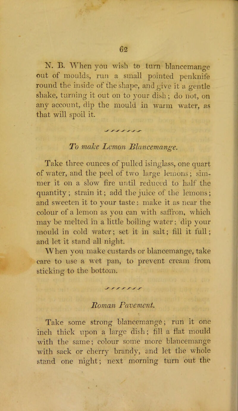 N. B. When you wish tt> turn blancemange out of moulds, run a small pointed penknife round the inside of the shape, and give it a gentle shake, turning it out on to your dish; do not, on any account, dip the mould in warm water, as that will spoil it. To make Lemon Blancemange. Take three ounces of pulled isinglass, one quart of water, and the peel of two large lemons; sim- mer it on a slow fire until reduced to half the quantity; strain it; add the juice of the lemons; and sweeten it to your taste: make it as near the colour of a lemon as you can with saffron, which may be melted in a little boiling water: dip your mould in cold water; set it in salt; fill it full; and let it stand all night. When you make custards or blancemange, take care to use a wet pan, to prevent cream from sticking to the bottom. Roman Pavement. Take some strong blancemange; run it one inch thick upon a large dish; fill a flat mould with the same; colour some more blancemange with sack or cherry brandy, and let the whole stand one night; next morning turn out the