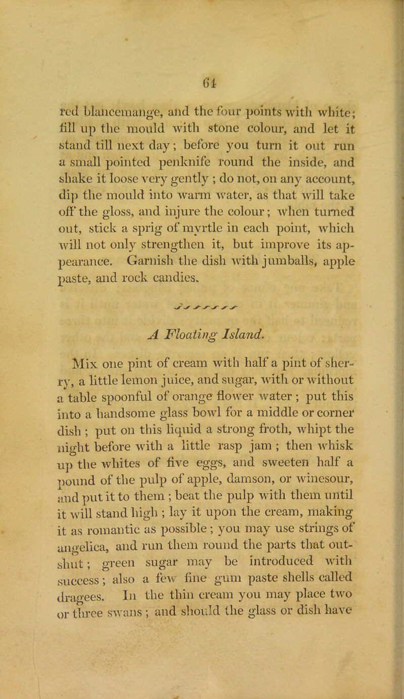 6i ted blancemang'e, alul the four points with white; till ui) the mould with stone colour, and let it / 1 stand till next day; before you turn it out run a small pointed penknife round the inside, and shake it loose very gently ; do not, on any account, dip the mould into warn water, as that will take off the gloss, and injure the colour; when turned out, stick a sprig of myrtle in each point, which will not only strengthen it, but improve its ap- pearance. Garnish the dish with jumballs, apple paste, and rock candies. A Floating Island. Mix one pint of cream with half a pint of sher- ry, a little lemon juice, and sugar, with or without a table spoonful of orange flower water ; put this into a handsome glass bowl for a middle or corner dish ; put on this liquid a strong froth, whipt the night before with a little rasp jam ; then whisk up the whites of five eggs, and sweeten half a pound of the pulp of apple, damson, or winesour, and put it to them ; beat the pulp with them until it will stand high ; lay it upon the cream, making it as romantic as possible; you may use strings of angelica, and run them round the parts that out- shut ; green sugar may be introduced with success; also a few fine gum paste shells called dragees. In the thin cream you may place two or three swans ; and should the glass or dish have