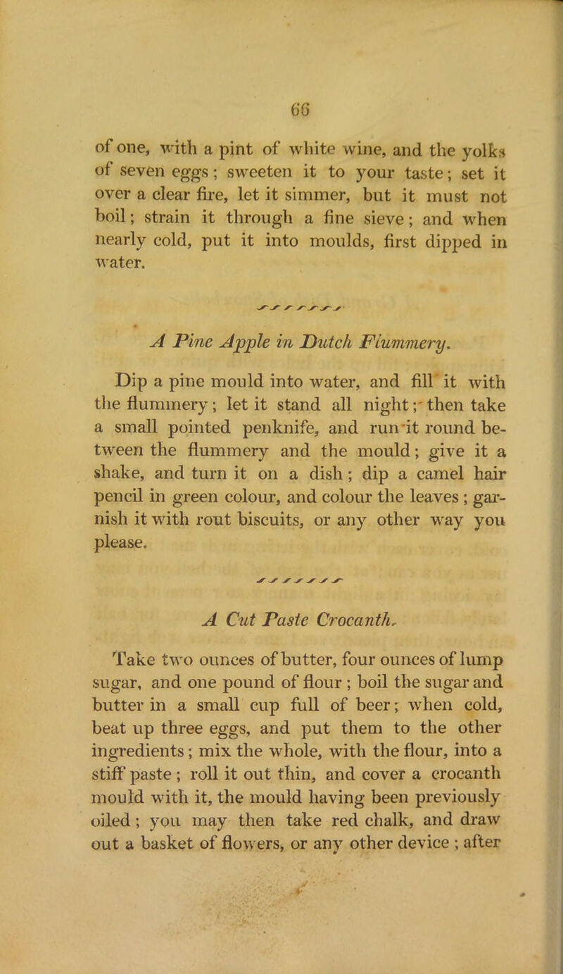 6G of one, with a pint of white wine, and the yolks of seven eggs; sweeten it to your taste; set it over a clear fire, let it simmer, but it must not boil; strain it through a fine sieve ; and when nearly cold, put it into moulds, first dipped in water. A Pine Apple in Dutch Flummery. Dip a pine mould into water, and fill' it with the flummery; let it stand all night y then take a small pointed penknife, and run ’it round be- tween the flummery and the mould; give it a shake, and turn it on a dish; dip a camel hair pencil in green colour, and colour the leaves ; gar- nish it with rout biscuits, or any other way you please. A Cut Paste Crocanth, Take two ounces of butter, four ounces of lump sugar, and one pound of flour ; boil the sugar and butter in a small cup full of beer; when cold, beat up three eggs, and put them to the other ingredients; mix the whole, with the flour, into a stiff' paste ; roll it out thin, and cover a crocanth mould with it, the mould having been previously oiled; you may then take red chalk, and draw out a basket of flowers, or anv other device ; after a