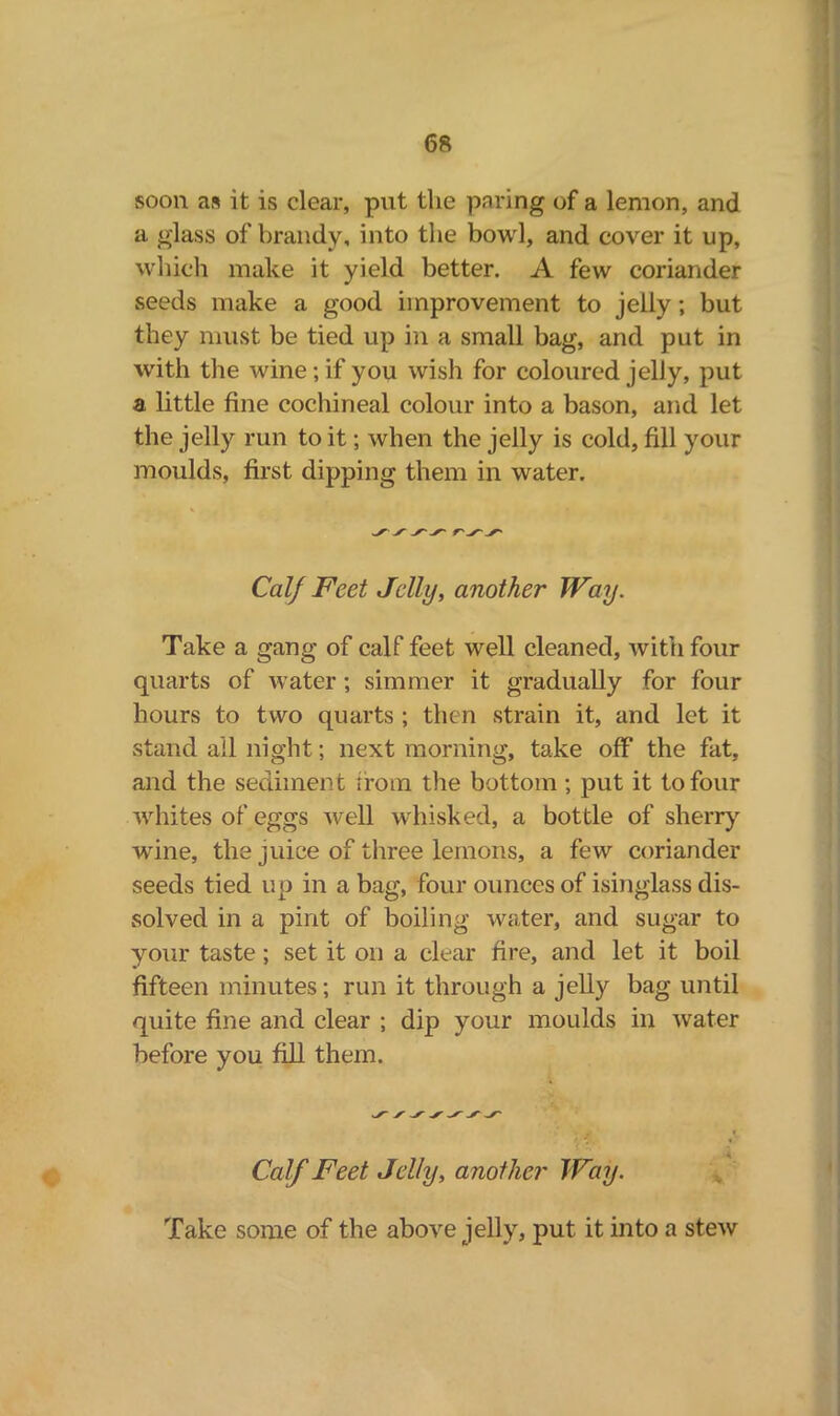 soon as it is clear, put the paring of a lemon, and a glass of brandy, into the bowl, and cover it up, which make it yield better. A few coriander seeds make a good improvement to jelly; but they must be tied up in a small bag, and put in with the wine; if you wish for coloured jelly, put a little fine cochineal colour into a bason, and let the jelly run to it; when the jelly is cold, fill your moulds, first dipping them in water. Calf Feet Jelly, another Way. Take a gang of calf feet well cleaned, with four quarts of water ; simmer it gradually for four hours to two quarts ; then strain it, and let it stand ail night; next morning, take off the fat, and the sediment from the bottom; put it to four whites of eggs well whisked, a bottle of sherry wine, the juice of three lemons, a few coriander seeds tied up in a bag, four ounces of isinglass dis- solved in a pint of boiling water, and sugar to your taste ; set it on a clear fire, and let it boil fifteen minutes; run it through a jelly bag until quite fine and clear ; dip your moulds in water before you fill them. Calf Feet Jelly, another Way. Take some of the above jelly, put it into a stew