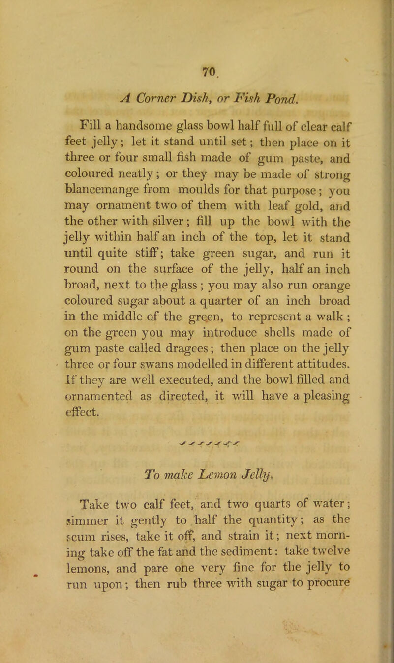 A Corner Dish, or Fish Pond. Fill a handsome glass bowl half full of clear calf feet jelly; let it stand until set; then place on it three or four small fish made of gum paste, and coloured neatly; or they may be made of strong blancemange from moulds for that purpose; you may ornament two of them with leaf gold, and the other with silver; fill up the bowl with the jelly within half an inch of the top, let it stand until quite stiff; take green sugar, and run it round on the surface of the jelly, half an inch broad, next to the glass ; you may also run orange coloured sugar about a quarter of an inch broad in the middle of the gre.en, to represent a walk ; on the green you may introduce shells made of gum paste called dragees; then place on the jelly three or four swans modelled in different attitudes. If they are wrell executed, and the bowl filled and ornamented as directed, it will have a pleasing effect. ^ To make Lemon Jelhj. Take twro calf feet, and two quarts of water • simmer it gently to half the quantity; as the scum rises, take it off, and strain it; next morn- ing take off the fat and the sediment: take twelve lemons, and pare one very fine for the jelly to run upon; then rub three with sugar to procure