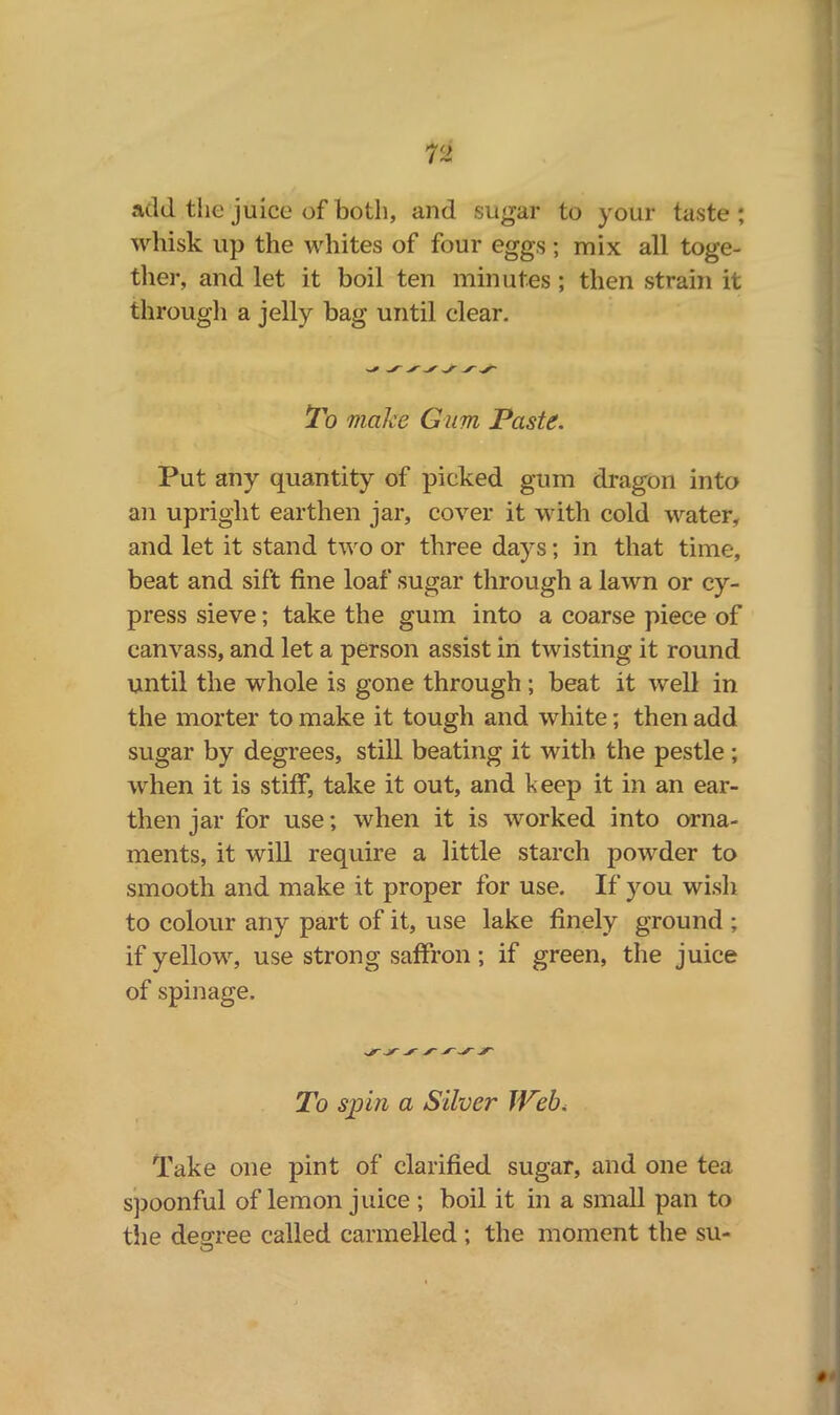 add the juice of both, and sugar to your taste; whisk up the whites of four eggs ; mix all toge- ther, and let it boil ten minutes; then strain it through a jelly bag until clear. To make Gum Paste. Put any quantity of picked gum dragon into an upright earthen jar, cover it with cold water, and let it stand two or three days; in that time, beat and sift line loaf sugar through a lawn or cy- press sieve; take the gum into a coarse piece of canvass, and let a person assist in twisting it round until the whole is gone through; beat it well in the morter to make it tough and white; then add sugar by degrees, still beating it with the pestle ; when it is stiff, take it out, and beep it in an ear- then jar for use; when it is worked into orna- ments, it will require a little starch powder to smooth and make it proper for use. If you wish to colour any part of it, use lake finely ground ; if yellow, use strong saffron; if green, the juice of spinage. To spin a Silver Web, Take one pint of clarified sugar, and one tea spoonful of lemon juice ; boil it in a small pan to the degree called carmelled ; the moment the su- #