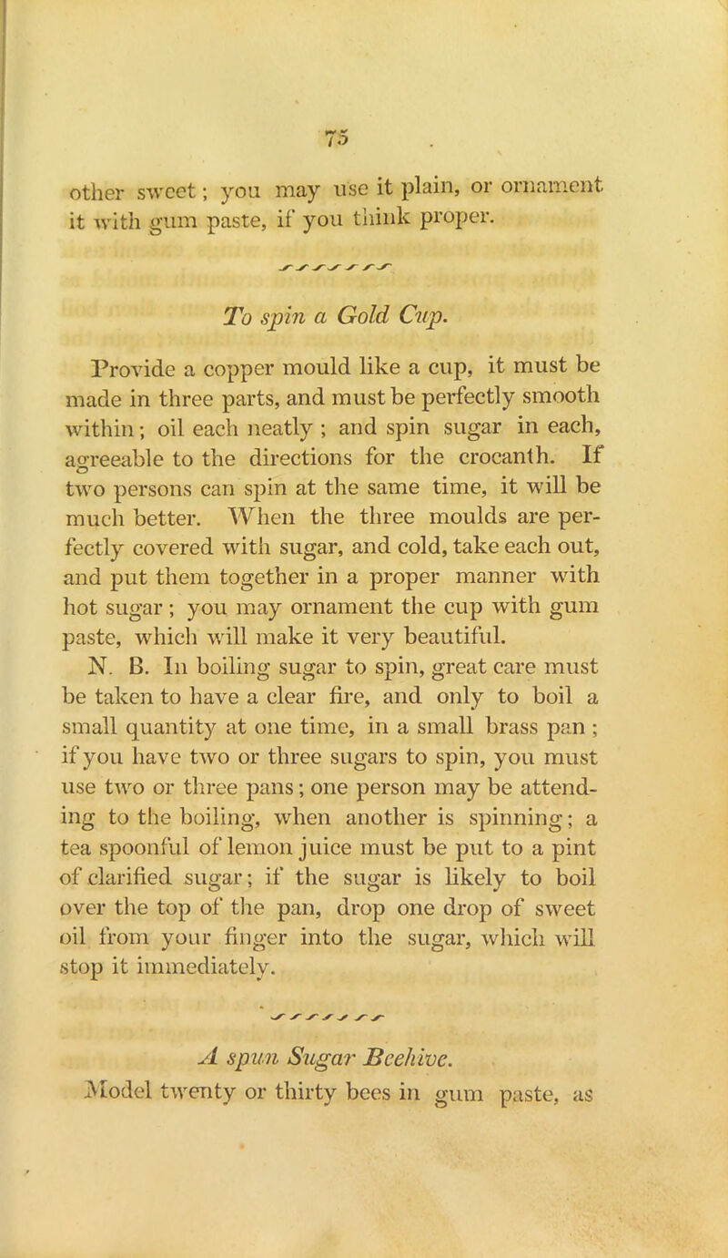 other sweet; you may use it plain, or ornament it with gum paste, if you think proper. To spin a Gold Cup. Provide a copper mould like a cup, it must be made in three parts, and must be perfectly smooth within; oil each neatly ; and spin sugar in each, agreeable to the directions for the crocanth. If O two persons can spin at the same time, it wTill be much better. When the three moulds are per- fectly covered with sugar, and cold, take each out, and put them together in a proper manner with hot sugar; you may ornament the cup with gum paste, which will make it very beautiful. N. B. In boiling sugar to spin, great care must be taken to have a clear fire, and only to boil a small quantity at one time, in a small brass pan ; if you have two or three sugars to spin, you must use two or three pans; one person may be attend- ing to the boiling, when another is spinning; a tea spoonful of lemon juice must be put to a pint of clarified sugar; if the sugar is likely to boil over the top of the pan, drop one drop of sweet oil from your finger into the sugar, which will stop it immediately. A spun Sugar Beehive. Model twenty or thirty bees in gum paste, as