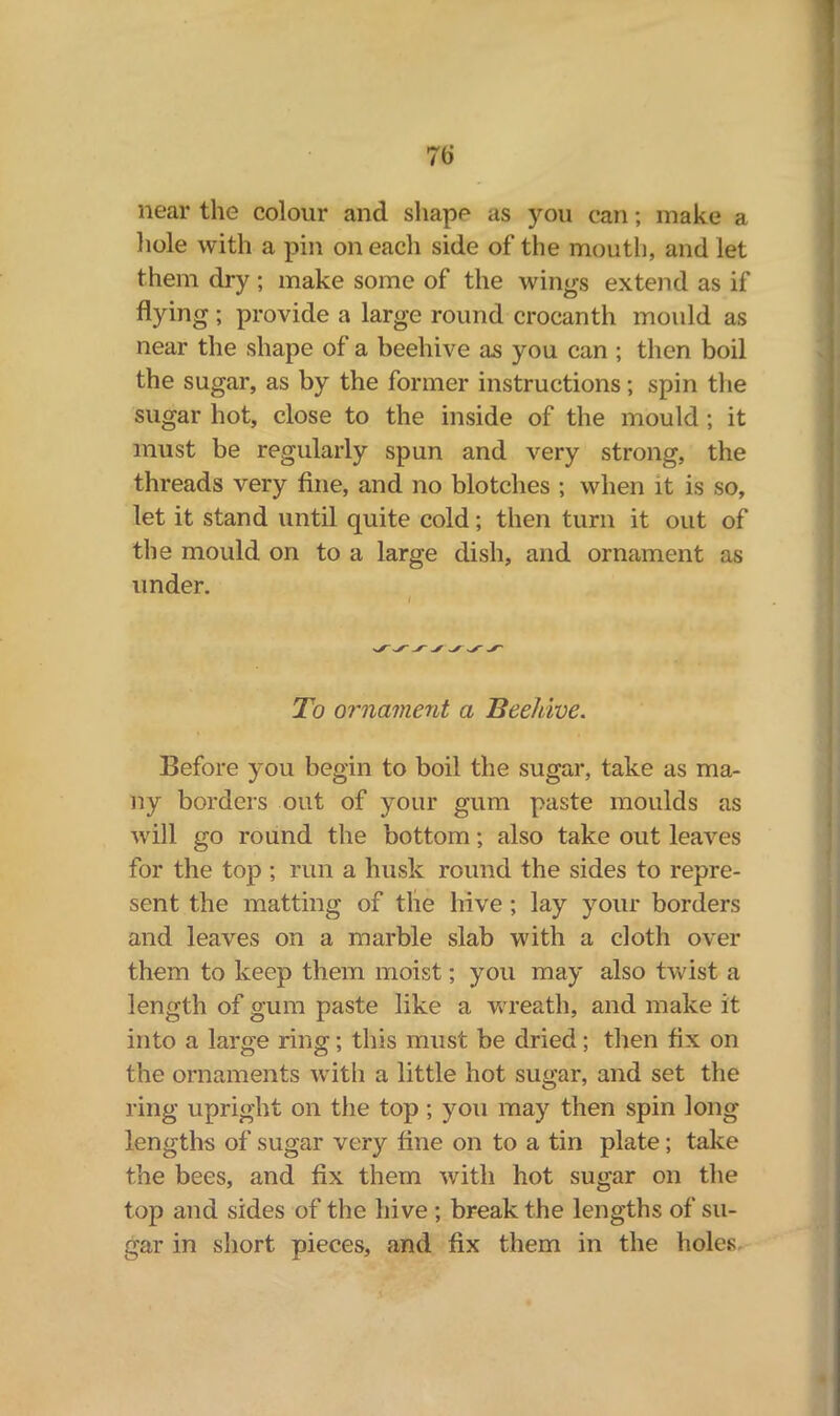 near the colour and shape as you can; make a hole with a pin on each side of the mouth, and let them dry ; make some of the wings extend as if hying; provide a large round crocanth mould as near the shape of a beehive as you can ; then boil the sugar, as by the former instructions; spin the sugar hot, close to the inside of the mould; it must be regularly spun and very strong, the threads very fine, and no blotches ; when it is so, let it stand until quite cold; then turn it out of the mould on to a large dish, and ornament as under. To ornament a Beehive. Before you begin to boil the sugar, take as ma- ny borders out of your gum paste moulds as will go round the bottom; also take out leaves for the top ; run a husk round the sides to repre- sent the matting of tlie hive ; lay your borders and leaves on a marble slab with a cloth over them to keep them moist; you may also twist a length of gum paste like a wreath, and make it into a large ring; this must be dried; then fix on the ornaments with a little hot sugar, and set the ring upright on the top ; you may then spin long lengths of sugar very fine on to a tin plate; take the bees, and fix them with hot sugar on the top and sides of the hive ; break the lengths of su- gar in short pieces, and fix them in the holes