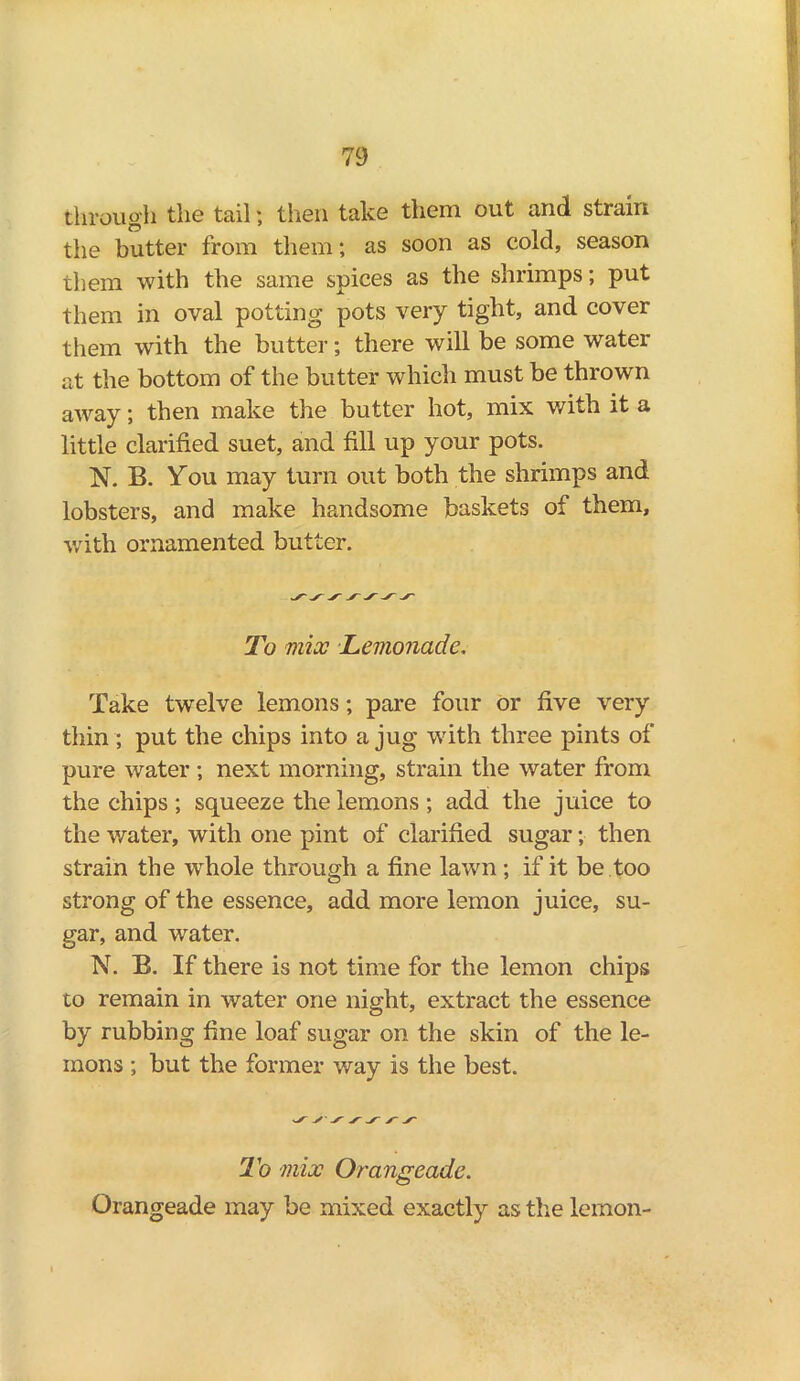 through the tail; then take them out and strain the butter from them; as soon as cold, season them with the same spices as the shrimps; put them in oval potting pots very tight, and cover them with the butter; there will be some water at the bottom of the butter which must be thrown away; then make the butter hot, mix with it a little clarified suet, and fill up your pots. N. B. You may turn out both the shrimps and lobsters, and make handsome baskets of them, with ornamented butter. To mix Lemonade. Take twelve lemons; pare four or five very thin ; put the chips into a jug with three pints of pure water ; next morning, strain the water from the chips ; squeeze the lemons ; add the juice to the water, with one pint of clarified sugar; then strain the whole through a fine lawn; if it be too strong of the essence, add more lemon juice, su- gar, and water. N. B. If there is not time for the lemon chips to remain in water one night, extract the essence by rubbing fine loaf sugar on the skin of the le- mons ; but the former way is the best. ^ y x yy'/'y' To mix Orangeade. Orangeade may be mixed exactly as the lemon-