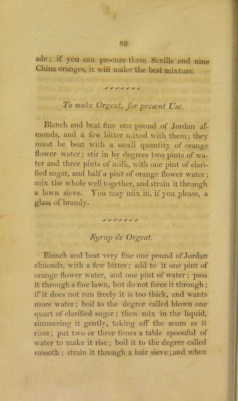 30 ade; if you can procure three Seville and nine China oranges, it will make the best mixture. To make Orgeat, for present Use. Blanch and beat fine one pound of Jordan al- monds, and a few bitter mixed with them; they must be beat with a small quantity of orange flower water; stir in by degrees two pints of wa- ter and three pints of milk, with one pint of clari- fied sugar, and half a pint of orange flower water; mix the whole well together, and strain it through a lawn sieve. You may mix in, if you please, a glass of brandy. ✓ Ay /-y-y Syrup cle Orgeat. Blanch and beat very fine one pound of Jordan almonds, with a few bitter; add to it one pint of orange flower water, and one pint of water; pass it through a fine lawn, but do not force it through; if it does not run freely it is too thick, and wants more water; boil to the degree called blown one quart of clarified sugar ; then mix in the liquid, simmering it gently, taking off' the scum as it rises ; put two or three times a table spoonful of water to make it rise; boil it to the degree called smooth ; strain it through a hair sieve; and when