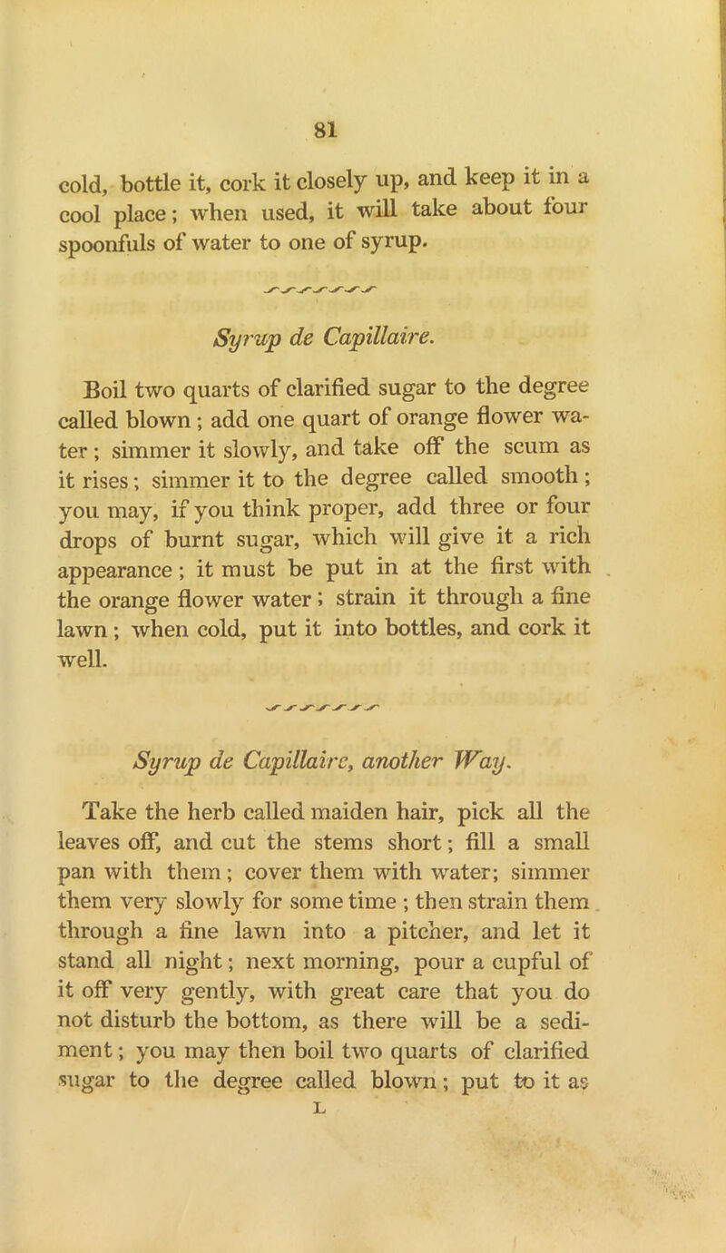 cold, bottle it, cork it closely up, and keep it in a cool place; when used, it will take about four spoonfuls of water to one of syrup. Syrup de Capillaire. Boil two quarts of clarified sugar to the degree called blown; add one quart of orange flower wa- ter ; simmer it slowly, and take off the scum as it rises; simmer it to the degree called smooth ; you may, if you think proper, add three or four drops of burnt sugar, which will give it a rich appearance; it must be put in at the first with the orange flower water ; strain it through a fine lawn; when cold, put it into bottles, and cork it well. Syrup de Capillaire, another Way. Take the herb called maiden hair, pick all the leaves off, and cut the stems short; fill a small pan with them; cover them with water; simmer them very slowly for some time ; then strain them through a fine lawn into a pitcher, and let it stand all night; next morning, pour a cupful of it off very gently, with great care that you do not disturb the bottom, as there will be a sedi- ment ; you may then boil two quarts of clarified sugar to the degree called blown; put to it as L