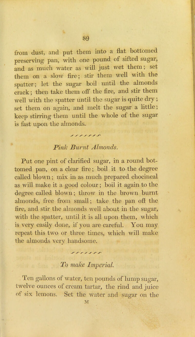 from dust, and put them into a flat bottomed preserving pan, with one pound of sifted sugar, and as much water as will just wet them; set them on a slow fire; stir them well with the spatter; let the sugar boil until the almonds crack; then take them off the fire, and stir them well with the spatter until the sugar is quite dry; set them on again, and melt the sugar a little; keep stirring them until the whole of the sugar is fast upon the almonds. Pink Burnt Almonds. Put one pint of clarified sugar, in a round bot- tomed pan, on a clear fire; boil it to the degree called blown; mix in as much prepared chocineal as will make it a good colour; boil it again to the degree called blown; throw in the brown burnt almonds, free from small; take the pan off the fire, and stir the almonds well about in the sugar, with the spatter, until it is all upon them, which is very easily done, if you are careful. You may repeat this two or three times, which will make the almonds very handsome. To make Imperial. Ten gallons of water, ten pounds of lump sugar, twelve ounces of cream tartar, the rind and juice of six lemons. Set the water and sugar on the M