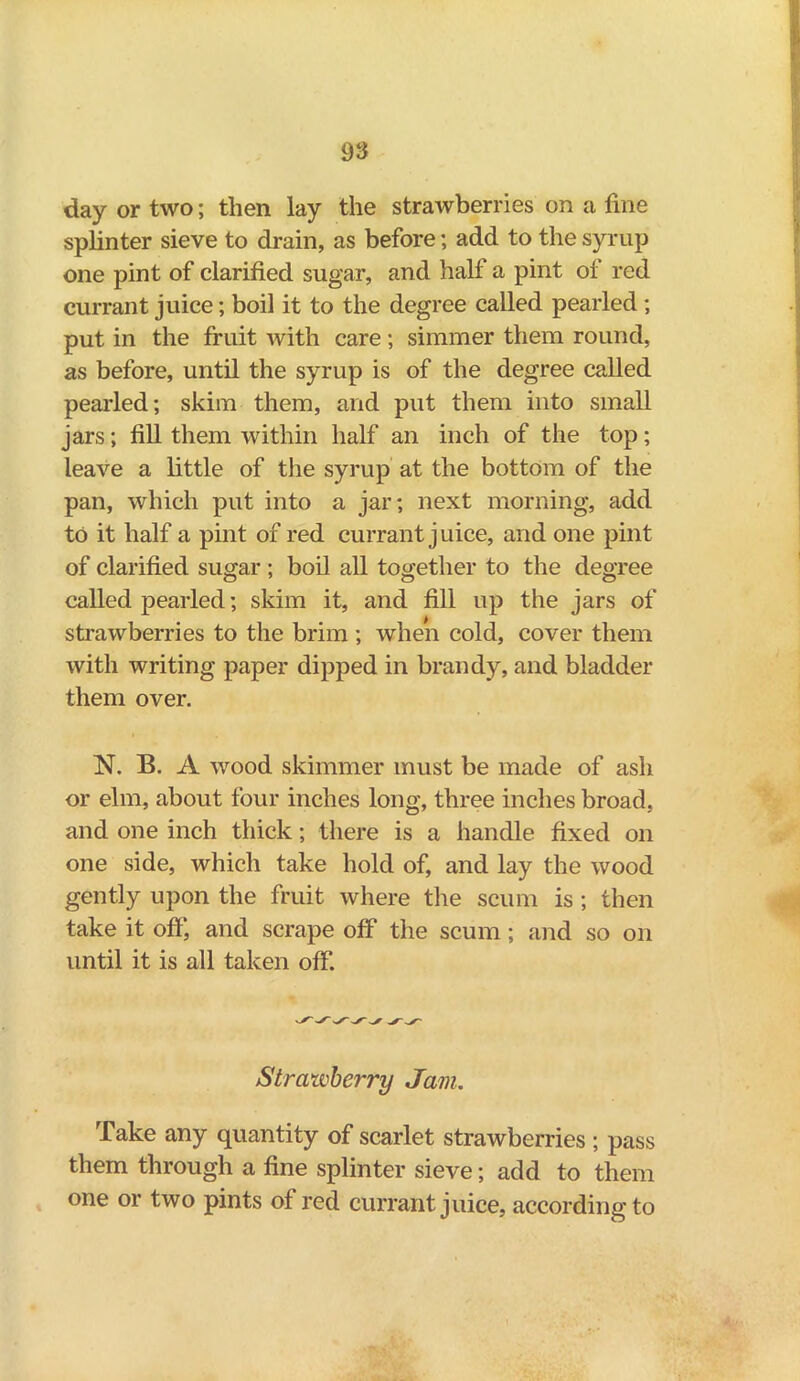 day or two; then lay the strawberries on a fine sphnter sieve to drain, as before; add to the syrup one pint of clarified sugar, and half a pint of red currant juice; boil it to the degree called pearled ; put in the fruit with care; simmer them round, as before, until the syrup is of the degree called pearled; skim them, and put them into small jars; fill them within half an inch of the top; leave a little of the syrup at the bottom of the pan, which put into a jar; next morning, add to it half a pint of red currant j uice, and one pint of clarified sugar ; boil all together to the degree called pearled; skim it, and fill up the jars of strawberries to the brim ; when cold, cover them with writing paper dipped in brandy, and bladder them over. N. B. A wood skimmer must be made of ash or elm, about four inches long, three inches broad, and one inch thick; there is a handle fixed on one side, which take hold of, and lay the wood gently upon the fruit where the scum is ; then take it off’, and scrape off the scum; and so on until it is all taken off. Strawberry Jam. Take any quantity of scarlet strawberries ; pass them through a fine splinter sieve; add to them one or two pints of red currant juice, according to