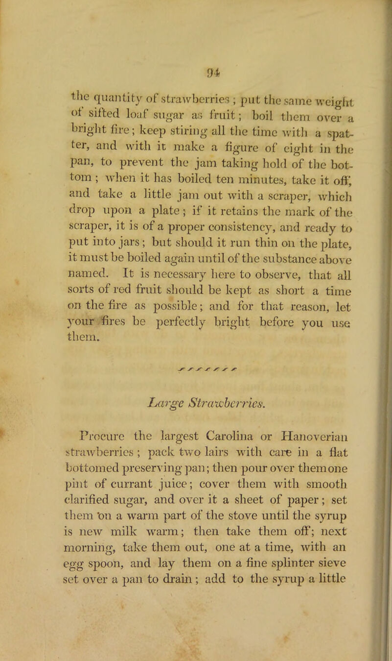 sh tlie quantity of strawberries ; put the same weight ot sifted loaf sugar as fruit; boil them over a bright fire; keep stiring all the time with a spat- ter, and with it make a figure of eight in the pan, to prevent the jam taking hold of the bot- tom ; when it has boiled ten minutes, take it off, and take a little jam out with a scraper, which drop upon a plate ; if it retains the mark of the scraper, it is of a proper consistency, and ready to put into jars; but should it run thin on the plate, it must be boiled again until of the substance above named. It is necessary here to observe, that all sorts of red fruit should be kept as short a time on the fire as possible; and for that reason, let your fires be perfectly bright before you use them. Large Strawberries. Procure the largest Carolina or Hanoverian strawberries ; pack two lairs with care in a flat bottomed preserving pan; then pour over them one pint of currant juice; cover them with smooth clarified sugar, and over it a sheet of paper; set them *on a warm part of the stove until the syrup is new milk warm; then take them off; next morning, take them out, one at a time, with an egg spoon, and lay them on a fine splinter sieve set over a pan to drain; add to the syrup a little