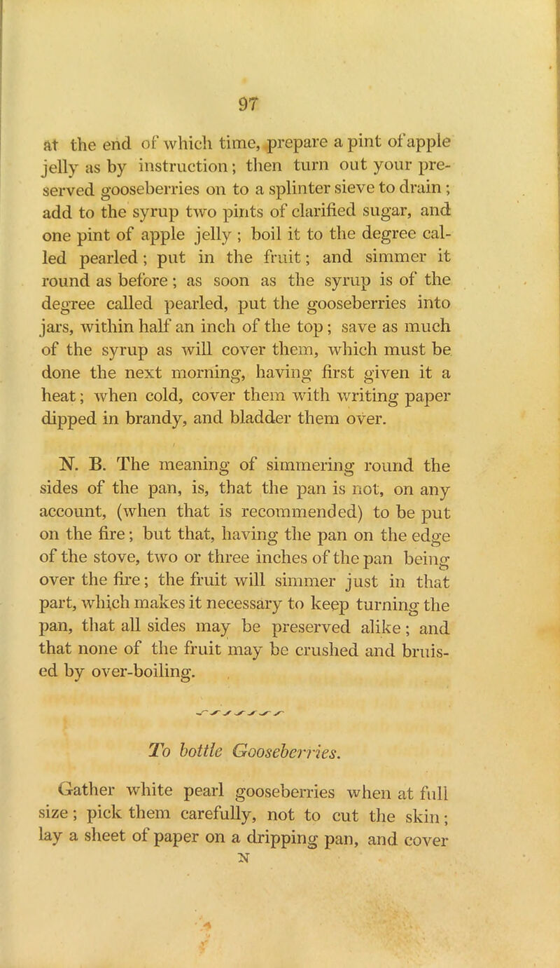 at the end of which time, prepare a pint of apple jelly as by instruction; then turn out your pre- served gooseberries on to a splinter sieve to drain ; add to the syrup two pints of clarified sugar, and one pint of apple jelly ; boil it to the degree cal- led pearled; put in the fruit; and simmer it round as before; as soon as the syrup is of the degree called pearled, put the gooseberries into jars, within half an inch of the top; save as much of the syrup as will cover them, which must be done the next morning, having first given it a heat; when cold, cover them with writing paper dipped in brandy, and bladder them over. i ~N. B. The meaning of simmering round the sides of the pan, is, that the pan is not, on any account, (when that is recommended) to be put on the fire; but that, having the pan on the edge of the stove, two or three inches of the pan being over the fire; the fruit will simmer just in that part, which makes it necessary to keep turning the pan, that all sides may be preserved alike ; and that none of the fruit may be crushed and bruis- ed by over-boiling. To bottle Gooseberries. Gather white pearl gooseberries when at full size; pick them carefully, not to cut the skin; lay a sheet of paper on a dripping pan, and cover