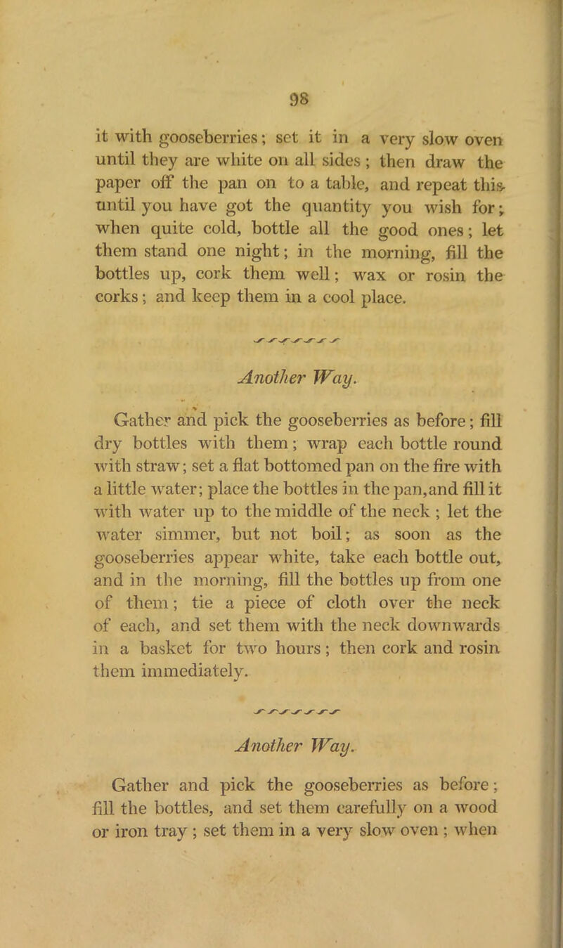 it with gooseberries; set it in a very slow oven until they are white on all sides ; then draw the paper off the pan on to a table, and repeat this until you have got the quantity you wish for; when quite cold, bottle all the good ones; let them stand one night; in the morning, fill the bottles up, cork them well; wax or rosin the corks; and keep them in a cool place. Another Way. Gather and pick the gooseberries as before; fill dry bottles with them; wrap each bottle round with straw; set a flat bottomed pan on the fire with a little water; place the bottles in the pan,and fill it with water up to the middle of the neck ; let the water simmer, but not boil; as soon as the gooseberries appear white, take each bottle out, and in the morning, fill the bottles up from one of them; tie a piece of cloth over the neck of each, and set them with the neck downwards in a basket for two hours; then cork and rosin them immediately. Another Way. Gather and pick the gooseberries as before; fill the bottles, and set them carefully on a wood or iron tray ; set them in a very slow oven ; when