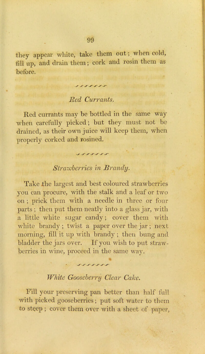 they appear white, take them out; when cold, fill up, and drain them; cork and rosin them as before. Red Currants, Red currants may be bottled in the same way when carefully picked; but they must not be drained, as their own juice will keep them, when properly corked and rosined. Strawberries in Brandy. Take .the largest and best coloured strawberries you can procure, with the stalk and a leaf or two on ; prick them with a needle in three or four parts ; then put them neatly into a glass jar, with a little white sugar candy; cover them with white brandy ; twist a paper over the jar; next morning, fill it up with brandy ; then bung and bladder the jars over. If you wish to put straw- berries in wine, proceed in the same way. % White Gooseberry Clear Cake. Fill your preserving pan better than half full with picked gooseberries; put soft water to them to steep ; cover them over with a sheet of paper,