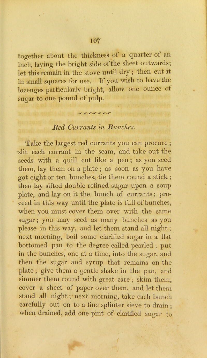 together about the thickness of a quarter of an inch, laying the bright side of the sheet outwards; let this remain in the stove until dry ; then cut it in small squares for use. If you wish to have the lozenges particularly bright, allow one ounce of sugar to one pound of pulp. Red Cun'ants in Bunches. Take the largest red currants you can procure ; slit each currant in the seam, and take out the seeds with a quill cut like a pen; as you seed them, lay them on a plate; as soon as you have got eight or ten bunches, tie them round a stick ; then lay sifted double refined sugar upon a soup plate, and lay on it the bunch of currants; pro- ceed in this way until the plate is full of bunches, when you must cover them over with the same sugar; you may seed as many bunches as you please in this way, and let them stand all night; next morning, boil some clarified sugar in a flat bottomed pan to the degree called pearled ; put in the bunches, one at a time, into the sugar, and then the sugar and syrup that remains on the plate ; give them a gentle shake in the pan, and simmer them round with great care ; skim them, cover a sheet of paper over them, and let them stand all night; next morning, take each bunch carefully out on to a fine splinter sieve to drain ; when drained, add one pint of clarified sugar to