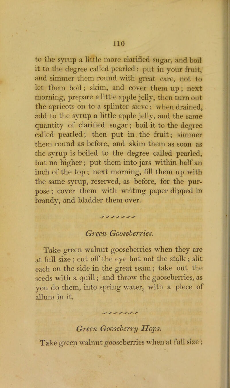 to the syrup a little more clarified sugar, and boil it to the degree called pearled; put in your fruit, and simmer them round with great care, not to let them boil; skim, and cover them up; next morning, prepare a little apple jelly, then turn out the apricots on to a splinter sieve; when drained, add to the syrup a little apple jelly, and the same quantity of clarified sugar ; boil it to the degree called pearled; then put in the fruit; simmer them round as before, and skim them as soon as the syrup is boiled to the degree called pearled, but no higher ; put them into jars within half an inch of the top ; next morning, fill them up with the same syrup, reserved, as before, for the pur- pose ; cover them with writing paper dipped in brandy, and bladder them over. Green Gooseberries. Take green walnut gooseberries when they are at full size ; cut off the eye but not the stalk ; slit each on the side in the great seam ; take out the seeds with a cjuill; and throw the gooseberries, as vou do them, into spring water, with a piece of allum in it. Green Gooseberry Hops. Take green walnut gooseberries when at full size ;