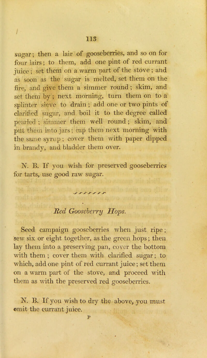 I 113 sugar; then a lair of gooseberries, and so on for four lairs; to them, add one pint of red currant juice ; set them on a warm part of the stove ; and as soon as the sugar is melted, set them on the fire, and give them a simmer round; skim, and set them by ; next morning, turn them on to a splinter sieve to drain ; add one or two pints of clarified sugar, and boil it to the degree called pearled ; simmer them well round; skim, and put them into jars; cap them next morning with the same syrup; cover them with paper dipped in brandy, and bladder them over. 1ST. B. If you wish for preserved gooseberries for tarts, use good raw sugar. Red Gooseberry Hops. Seed campaign gooseberries when just ripe; sew six or eight together, as the green hops; then lay them into a preserving pan, cover the bottom with them ; cover them with clarified sugar; to which, add one pint of red currant juice; set them on a warm part of the stove, and proceed with them as with the preserved red gooseberries. N. B. If you wish to dry the above, you must omit the currant juice. p