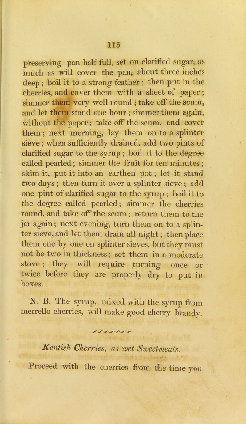 preserving pan half full, set on clarified sugar, as much as will cover the pan, about three inches deep; boil it to a strong feather ; then put in the cherries, and cover them with a sheet of paper; simmer them very well round ; take off the scum, and let them stand one hour ; simmer them again, without the paper; take off the scum, and cover them; next morning, lay them on to a splinter sieve; when sufficiently drained, add two pints of clarified sugar to the syrup; boil it to the degree called pearled; simmer the fruit for ten minutes ; skim it, put it into an earthen pot; let it stand two days ; then turn it over a splinter sieve ; add one pint of clarified sugar to the syrup ; boil it to the degree called pearled; simmer the cherries round, and take off the scum; return them to the jar again; next evening, turn them on to a splin- ter sieve, and let them drain all night; then place them one by one on splinter sieves, but they must not be two in thickness; set them in a moderate stove ; they will require turning once or twice before they are properly dry to put in boxes. N. B. The syrup, mixed with the syrup from merrello cherries, will make good cherry brandy. you Kentish Cherries, as wet Sweetmeats. Proceed with the cherries from the time