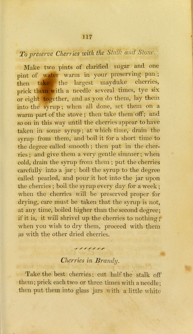 To preserve Cherries with the Stalk and Stone. Make two pints of clarified sugar and one pint of water warm in your preserving pan ; then t JP the largest may duke cherries, prick thempvitli a needle several times, tye six or eight together, and as you do them, lay them into the syrup ; when all done, set them on a warm part of the stove ; then take them off; and so on in this way until the cherries appear to have taken in some syrup; at which time, drain the syrup from them, and boil it for a short time to the degree called smooth ; then put in the cher- ries ; and give them a very gentle simmer; when cold, drain the syrup from them ; put the cherries carefully into a jar; boil the syrup to the degree called pearled, and pour it hot into the jar upon the cherries ; boil the syrup every day for a week; when the cherries will be preserved proper for drying, care jnust be taken that the syrup is not, at any time, boiled higher than the second degree; if it is, it will shrivel up the cherries to nothing; when you wish to dry them, proceed with them as with the other dried cherries. Cherries in Brandy. Take the best cherries; cut half the stalk off them; prick each two or three times with a needle; then put them into glass jars with a little white