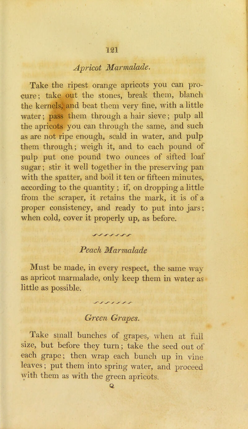 Apricot Marmalade. Take the ripest orange apricots you can pro- cure; take out the stones, break them, blanch the kernels, and beat them very fine, with a little water; pass them through a hair sieve; pulp all the apricots you can through the same, and such as are not ripe enough, scald in water, and pulp them through; weigh it, and to each pound of pulp put one pound two ounces of sifted loaf sugar; stir it well together in the preserving pan with the spatter, and boil it ten or fifteen minutes, according to the quantity ; if, on dropping a little from the scraper, it retains the mark, it is of a proper consistency, and ready to put into jars; when cold, cover it properly up, as before. Peach Marmalade Must be made, in every respect, the same way as apricot marmalade, only keep them in water as little as possible. Green Grapes. Take small bunches of grapes, when at full size, but before they turn; take the seed out of each grape; then wrap each bunch up in vine leaves; put them into spring water, and proceed with them as with the green apricots. U