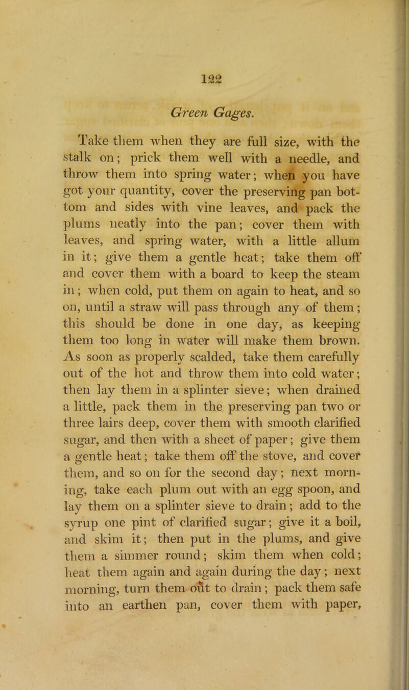 Green Gages. Take them when they are full size, with the ■stalk on; prick them well with a needle, and throw them into spring water; when you have got your quantity, cover the preserving pan bot- tom and sides with vine leaves, and pack the plums neatly into the pan; cover them with leaves, and spring water, with a little allum in it; give them a gentle heat; take them off and cover them with a board to keep the steam in; when cold, put them on again to heat, and so on, until a straw will pass through any of them; this should be done in one day, as keeping them too long in water will make them brown. As soon as properly scalded, take them carefully out of the hot and throw them into cold water; then lay them in a splinter sieve; when drained a little, pack them in the preserving pan two or three lairs deep, cover them with smooth clarified sugar, and then with a sheet of paper; give them a gentle heat; take them off the stove, and cover them, and so on for the second day; next morn- ing, take each plum out with an egg spoon, and lay them on a splinter sieve to drain; add to the syrup one pint of clarified sugar; give it a boil, and skim it; then put in the plums, and give them a simmer round; skim them when cold; heat them again and again during the day; next morning, turn them out to drain ; pack them safe into an earthen pan, cover them with paper.