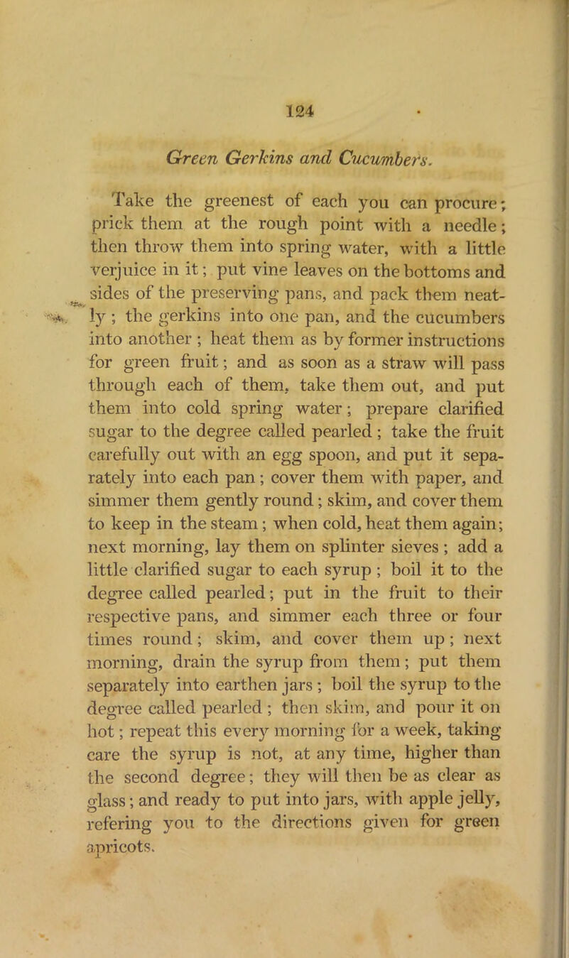 Green Gerkins and Cucumbers. Take the greenest of each you can procure; prick them at the rough point with a needle; then throw them into spring water, with a little Verjuice in it; put vine leaves on the bottoms and sides of the preserving pans, and pack them neat- ly ; the gerkins into one pan, and the cucumbers into another ; heat them as by former instructions for green fruit; and as soon as a straw will pass through each of them, take them out, and put them into cold spring water; prepare clarified sugar to the degree called pearled ; take the fruit carefully out with an egg spoon, and put it sepa- rately into each pan; cover them with paper, and simmer them gently round; skim, and cover them to keep in the steam; when cold, heat them again; next morning, lay them on splinter sieves ; add a little clarified sugar to each syrup ; boil it to the degree called pearled; put in the fruit to their respective pans, and simmer each three or four times round; skim, and cover them up ; next morning, drain the syrup from them; put them separately into earthen jars ; boil the syrup to the degree called pearled ; then skim, and pour it on hot; repeat this every morning for a week, taking- care the syrup is not, at any time, higher than the second degree; they will then be as clear as glass; and ready to put into jars, with apple jelly, refering you to the directions given for green apricot's.