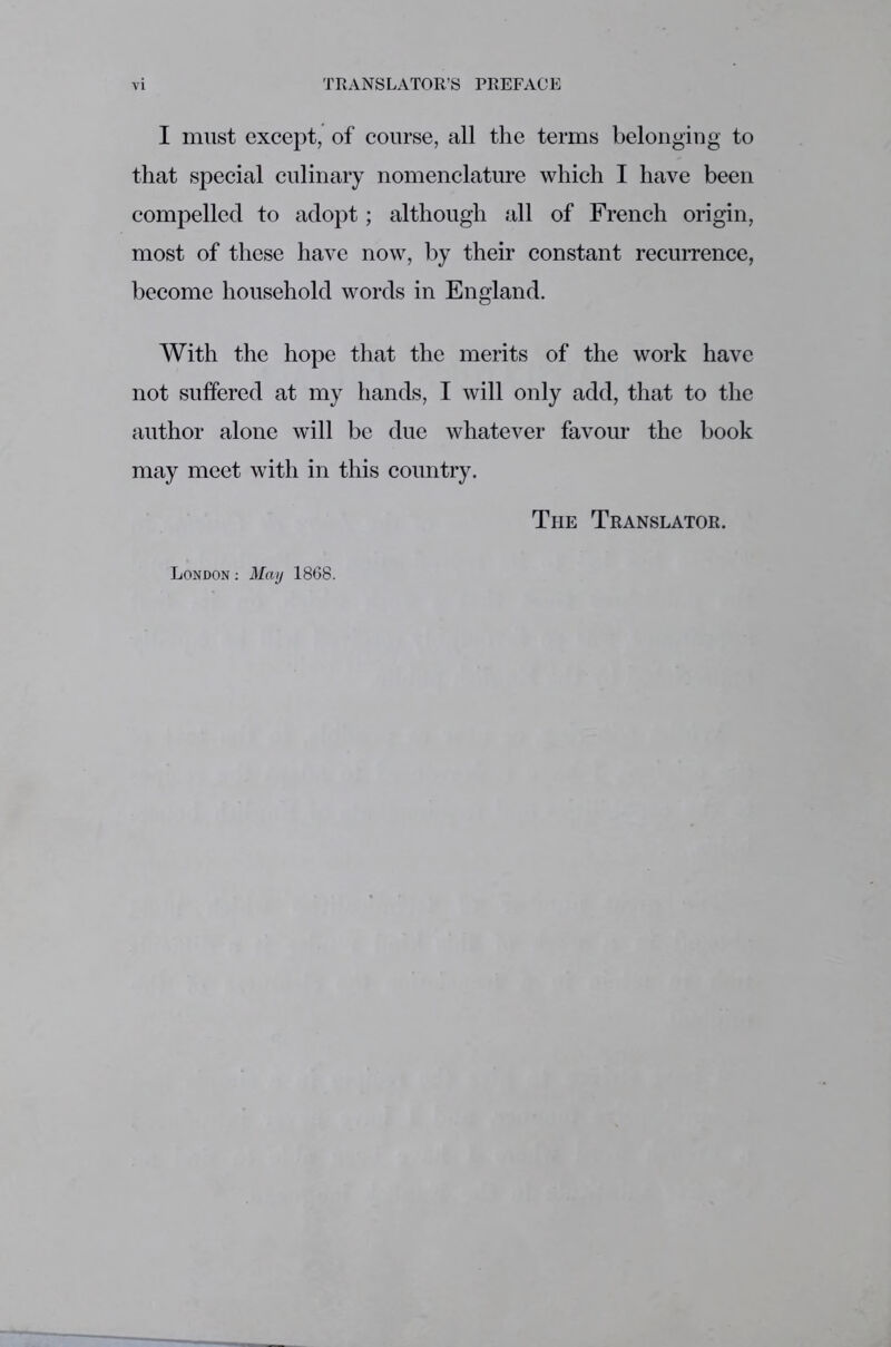 I must except, of course, all the terms belonging to that special culinary nomenclature which I have been compelled to adopt; although all of French origin, most of these have now, by their constant recurrence, become household words in England. With the hope that the merits of the work have not suffered at my hands, I will only add, that to the author alone will be due whatever favour the book may meet with in this country. The Translator. London : May 1868.