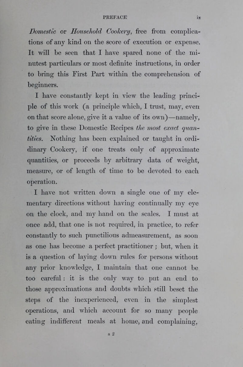 Domestic or Household Cookery, free from complica- tions of any kind on the score of execution or expense. It will be seen that I have spared none of the mi- nutest particulars or most definite instructions, in order to bring this First Part within the comprehension of beginners. I have constantly kept in view the leading princi- ple of this work (a principle which, I trust, may, even on that score alone, give it a value of its own)—namely, to give in these Domestic Recipes the most exact quan- tities. Nothing has been explained or taught in ordi- dinary Cookery, if one treats only of approximate quantities, or proceeds by arbitrary data of weight, measure, or of length of time to be devoted to each operation. I have not written down a single one of my ele- mentary directions without having continually my eye on the clock, and my hand on the scales. I must at once add, that one is not required, in practice, to refer constantly to such punctilious admeasurement, as soon as one has become a perfect practitioner ; but, when it is a question of laying down rules for persons without any prior knowledge, I maintain that one cannot be too careful: it is the only way to put an end to those approximations and doubts which still beset the steps of the inexperienced, even in the simplest operations, and which account for so many people eating indifferent meals at home, and complaining,