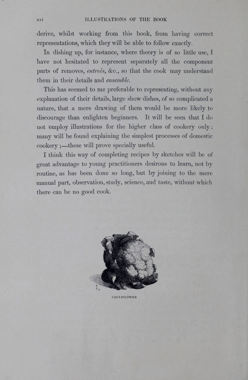 derive, whilst working from this book, from having correct representations, which they will be able to follow exactly. In dishing up, for instance, where theory is of so little use, I have not hesitated to represent separately all the component parts of removes, entrees, &c., so that the cook may understand them in their details and ensemble. This has seemed to me preferable to representing, without any explanation of their details, large show dishes, of so complicated a nature, that a mere drawing of them would be more likely to discourage than enlighten beginners. It will be seen that I do not employ illustrations for the higher class of cookery only; many will be found explaining the simplest processes of domestic cookery ;—these will prove specially useful. I think this way of completing recipes by sketches will be of great advantage to young practitioners desirous to learn, not by routine, as has been done so long, but by joining to the mere manual part, observation, study, science, and taste, without which there can be no good cook. CAULIFLOWER